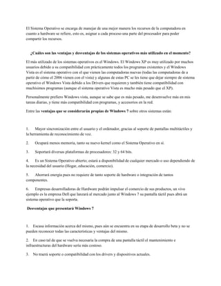 El Sistema Operativo se encarga de manejar de una mejor manera los recursos de la computadora en
cuanto a hardware se refiere, esto es, asignar a cada proceso una parte del procesador para poder
compartir los recursos.
¿Cuáles son las ventajas y desventajas de los sistemas operativos más utilizado en el momento?
El más utilizado de los sistemas operativos es el Windows. El Windows XP es muy utilizado por muchos
usuarios debido a su compatibilidad con prácticamente todos los programas existentes y el Windows
Vista es el sistema operativo con el que vienen las computadoras nuevas (todas las computadoras de a
partir de cómo el 2006 vienen con el vista) y algunas de estas PC se les tiene que dejar siempre de sistema
operativo el Windows Vista debido a los Drivers que requieren y también tiene compatibilidad con
muchísimos programas (aunque el sistema operativo Vista es mucho más pesado que el XP).
Personalmente prefiero Windows vista, aunque se sabe que es más pesado, me desenvuelve más en mis
tareas diarias, y tiene más compatibilidad con programas, y accesorios en la red.
Entre las ventajas que se considerarán propias de Windows 7 sobre otros sistemas están:
1. Mayor sincronización entre el usuario y el ordenador, gracias al soporte de pantallas multitáctiles y
la herramienta de reconocimiento de voz.
2. Ocupará menos memoria, tanto su nuevo kernel como el Sistema Operativo en sí.
3. Soportará diversas plataformas de procesadores: 32 y 64 bits.
4. Es un Sistema Operativo abierto; estará a disponibilidad de cualquier mercado o uso dependiendo de
la necesidad del usuario (Hogar, educación, comercio).
5. Ahorrará energía pues no requiere de tanto soporte de hardware o integración de tantos
componentes.
6. Empresas desarrolladoras de Hardware podrán impulsar el comercio de sus productos, un vivo
ejemplo es la empresa Dell que lanzará al mercado junto al Windows 7 su pantalla táctil pues abrá un
sistema operativo que la soporta.
Desventajas que presentará Windows 7
1. Escasa información acerca del mismo, pues aún se encuentra en su etapa de desarrollo beta y no se
pueden reconocer todas las características y ventajas del mismo.
2. En caso tal de que se vuelva necesaria la compra de una pantalla táctil el mantenimiento e
infraestructuras del hardware sería más costoso.
3. No traerá soporte o compatibilidad con los drivers y dispositivos actuales.
 