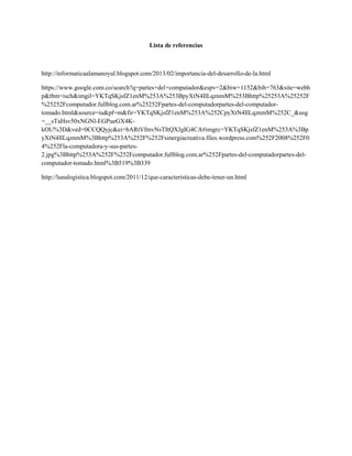 Lista de referencias
http://informaticaalamanoyul.blogspot.com/2013/02/importancia-del-desarrollo-de-la.html
https://www.google.com.co/search?q=partes+del+computador&espv=2&biw=1152&bih=763&site=webh
p&tbm=isch&imgil=YKTqSKjsfZ1enM%253A%253BpyXtN4IlLqznmM%253Bhttp%25253A%25252F
%25252Fcomputador.fullblog.com.ar%25252Fpartes-del-computadorpartes-del-computador-
tomado.html&source=iu&pf=m&fir=YKTqSKjsfZ1enM%253A%252CpyXtN4IlLqznmM%252C_&usg
=__sTaHsv50xNGNl-EGPueGX4K-
kOU%3D&ved=0CCQQyjc&ei=bARtVfmvNsTItQXJgIG4CA#imgrc=YKTqSKjsfZ1enM%253A%3Bp
yXtN4IlLqznmM%3Bhttp%253A%252F%252Fsinergiacreativa.files.wordpress.com%252F2008%252F0
4%252Fla-computadora-y-sus-partes-
2.jpg%3Bhttp%253A%252F%252Fcomputador.fullblog.com.ar%252Fpartes-del-computadorpartes-del-
computador-tomado.html%3B519%3B339
http://lunalogistica.blogspot.com/2011/12/que-caracteristicas-debe-tener-un.html
 