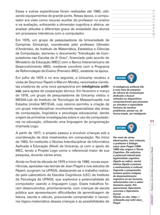 11
I
M
P
O
R
T
A
N
T
E
UNIDADE
1
–
Histórico
da
informática
educativa
no
Brasil
Essas e outras experiências foram realizadas até 1980, utili-
zando equipamentos de grande porte. Nessa época, o compu-
tador era visto como recurso auxiliar do professor no ensino
e na avaliação, enfocando a dimensão cognitiva e afetiva, ao
analisar atitudes e diferentes graus de ansiedade dos alunos
em processos interativos com o computador.
Em 1975, um grupo de pesquisadores da Universidade de
Campinas (Unicamp), coordenado pelo professor Ubiratan
d’Ambrósio, do Instituto de Matemática, Estatística e Ciências
da Computação, escreveu o documento “Introdução de Com-
putadores nas Escolas de 2o
Grau”, financiado pelo acordo do
Ministério da Educação (MEC) com o Banco Interamericano de
Desenvolvimento (BID), mediante convênio com o Programa
de Reformulação do Ensino (Premen)–MEC, existente na época.
Em julho de 1975 e no ano seguinte, a Unicamp recebeu a
visita de Seymour Papert e Marvin Minsky, renomados cientis-
tas criadores de uma nova perspectiva em inteligência artifi-
cial, para ações de cooperação técnica. Em fevereiro e março
de 1976, um grupo de pesquisadores da Unicamp visitou o
MEDIA-Lab do Instituto de Tecnologia de Massachusetts nos
Estados Unidos MIT/EUA, cujo retorno permitiu a criação de
um grupo interdisciplinar envolvendo especialistas das áreas
de computação, lingüística e psicologia educacional, dando
origem às primeiras investigações sobre o uso de computado-
res na educação, utilizando uma linguagem de programação
chamada Logo.
A partir de 1977, o projeto passou a envolver crianças sob a
coordenação de dois mestrandos em computação. No início
de 1983, foi instituído o Núcleo Interdisciplinar de Informática
Aplicada à Educação (Nied) da Unicamp, já com o apoio do
MEC, tendo o Projeto Logo como o referencial maior de sua
pesquisa, durante vários anos.
Ainda no final da década de 1970 e início de 1980, novas expe-
riências, apoiadas nas teorias de Jean Piaget e nos estudos de
Papert, surgiram na UFRGS, destacando-se o trabalho realiza-
do pelo Laboratório de Estudos Cognitivos (LEC) do Instituto
de Psicologia da UFRGS, que explorava a potencialidade do
computador usando a linguagem Logo. Esses trabalhos fo-
ram desenvolvidos, prioritariamente, com crianças de escola
pública que apresentavam dificuldades de aprendizagem de
leitura, escrita e cálculo, procurando compreender o raciocí-
nio lógico-matemático dessas crianças e as possibilidades de
A inteligência artificial (IA)
é uma área de pesquisa
da ciência da computação
dedicada a buscar
métodos ou dispositivos
computacionais que possuam
ou simulem a capacidade
humana de resolver
problemas, pensar ou, de
forma ampla, ser inteligente.
Por meio de várias
observações, com crianças,
o professor e biólogo
suíço Jean Piaget (1896-
1980) deu origem à Teoria
Cognitiva. Ele valorizou
o potencial infantil pela
legitimidade cognitiva
(ligada ao saber), social,
afetiva (ligada à postura
e sentimentos) e cultural.
Segundo o pesquisador,
existem quatro estágios
de desenvolvimento
cognitivo no ser humano,
relacionados com o saber:
Sensório-motor, Pré-
operacional, Operatório
concreto e Operatório
formal.
Obtido no site: hhtp://
wikipedia.org/wiki/Jean_
Piaget
 