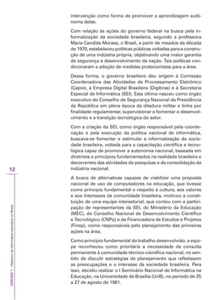 UNIDADE
1
–
Histórico
da
informática
educativa
no
Brasil
12
intervenção como forma de promover a aprendizagem autô-
noma delas.
Com relação às ações do governo federal na busca pela in-
formatização da sociedade brasileira, segundo a professora
Maria Candida Moraes, o Brasil, a partir de meados da década
de 1970, estabeleceu políticas públicas voltadas para a constru-
ção de uma indústria própria, objetivando uma maior garantia
de segurança e desenvolvimento da nação. Tais políticas con-
dicionaram a adoção de medidas protecionistas para a área.
Dessa forma, o governo brasileiro deu origem à Comissão
Coordenadora das Atividades de Processamento Eletrônico
(Capre), à Empresa Digital Brasileira (Digibras) e à Secretaria
Especial de Informática (SEI). Esta última nasceu como órgão
executivo do Conselho de Segurança Nacional da Presidência
da República em plena época da ditadura militar e tinha por
finalidade regulamentar, supervisionar e fomentar o desenvol-
vimento e a transição tecnológica do setor.
Com a criação da SEI, como órgão responsável pela coorde-
nação e pela execução da política nacional de informática,
buscava-se fomentar e estimular a informatização da socie-
dade brasileira, voltada para a capacitação científica e tecno-
lógica capaz de promover a autonomia nacional, baseada em
diretrizes e princípios fundamentados na realidade brasileira e
decorrentes das atividades de pesquisas e da consolidação da
indústria nacional.
A busca de alternativas capazes de viabilizar uma proposta
nacional de uso de computadores na educação, que tivesse
como princípio fundamental o respeito à cultura, aos valores
e aos interesses da comunidade brasileira, motivou a consti-
tuição de uma equipe intersetorial, que contou com a partici-
pação de representantes da SEI, do Ministério da Educação
(MEC), do Conselho Nacional de Desenvolvimento Científico
e Tecnológico (CNPq) e da Financiadora de Estudos e Projetos
(Finep), como responsáveis pelo planejamento das primeiras
ações na área.
Como princípio fundamental do trabalho desenvolvido, a equi-
pe reconheceu como prioritária a necessidade de consulta
permanente à comunidade técnico-científica nacional, no sen-
tido de discutir estratégias de planejamento que refletissem
as preocupações e o interesse da sociedade brasileira. Para
isso, decidiu realizar o I Seminário Nacional de Informática na
Educação, na Universidade de Brasília (UnB), no período de 25
a 27 de agosto de 1981.
 
