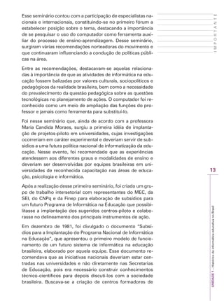 13
I
M
P
O
R
T
A
N
T
E
UNIDADE
1
–
Histórico
da
informática
educativa
no
Brasil
Esse seminário contou com a participação de especialistas na-
cionais e internacionais, constituindo-se no primeiro fórum a
estabelecer posição sobre o tema, destacando a importância
de se pesquisar o uso do computador como ferramenta auxi-
liar do processo de ensino-aprendizagem. Desse seminário,
surgiram várias recomendações norteadoras do movimento e
que continuaram influenciando a condução de políticas públi-
cas na área.
Entre as recomendações, destacavam-se aquelas relaciona-
das à importância de que as atividades de informática na edu-
cação fossem balizadas por valores culturais, sociopolíticos e
pedagógicos da realidade brasileira, bem como a necessidade
do prevalecimento da questão pedagógica sobre as questões
tecnológicas no planejamento de ações. O computador foi re-
conhecido como um meio de ampliação das funções do pro-
fessor e jamais como ferramenta para substituí-lo.
Foi nesse seminário que, ainda de acordo com a professora
Maria Candida Moraes, surgiu a primeira idéia de implanta-
ção de projetos-piloto em universidades, cujas investigações
ocorreriam em caráter experimental e deveriam servir de sub-
sídios a uma futura política nacional de informatização da edu-
cação. Nesse evento, foi recomendado que as experiências
atendessem aos diferentes graus e modalidades de ensino e
deveriam ser desenvolvidas por equipes brasileiras em uni-
versidades de reconhecida capacitação nas áreas de educa-
ção, psicologia e informática.
Após a realização desse primeiro seminário, foi criado um gru-
po de trabalho intersetorial com representantes do MEC, da
SEI, do CNPq e da Finep para elaboração de subsídios para
um futuro Programa de Informática na Educação que possibi-
litasse a implantação dos sugeridos centros-piloto e colabo-
rasse no delineamento dos principais instrumentos de ação.
Em dezembro de 1981, foi divulgado o documento “Subsí-
dios para a Implantação do Programa Nacional de Informática
na Educação”, que apresentou o primeiro modelo de funcio-
namento de um futuro sistema de informática na educação
brasileira, elaborado por aquela equipe. Esse documento re-
comendava que as iniciativas nacionais deveriam estar cen-
tradas nas universidades e não diretamente nas Secretarias
de Educação, pois era necessário construir conhecimentos
técnico-científicos para depois discuti-los com a sociedade
brasileira. Buscava-se a criação de centros formadores de
 