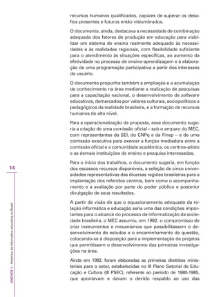 UNIDADE
1
–
Histórico
da
informática
educativa
no
Brasil
14
recursos humanos qualificados, capazes de superar os desa-
fios presentes e futuros então vislumbrados.
O documento, ainda, destacava a necessidade de combinação
adequada dos fatores de produção em educação para viabi-
lizar um sistema de ensino realmente adequado às necessi-
dades e às realidades regionais, com flexibilidade suficiente
para o atendimento às situações específicas, ao aumento da
efetividade no processo de ensino-aprendizagem e à elabora-
ção de uma programação participativa a partir dos interesses
do usuário.
O documento propunha também a ampliação e a acumulação
de conhecimento na área mediante a realização de pesquisas
para a capacitação nacional, o desenvolvimento de software
educativos, demarcados por valores culturais, sociopolíticos e
pedagógicos da realidade brasileira, e a formação de recursos
humanos de alto nível.
Para a operacionalização da proposta, esse documento suge-
ria a criação de uma comissão oficial – sob o amparo do MEC,
com representantes da SEI, do CNPq e da Finep – e de uma
comissão executiva para exercer a função mediadora entre a
comissão oficial e a comunidade acadêmica, os centros-piloto
e as demais instituições de ensino e pesquisa interessadas.
Para o início dos trabalhos, o documento sugeria, em função
dos escassos recursos disponíveis, a seleção de cinco univer-
sidades representativas das diversas regiões brasileiras para a
implantação dos referidos centros, bem como o acompanha-
mento e a avaliação por parte do poder público e posterior
divulgação de seus resultados.
A partir da visão de que o equacionamento adequado da re-
lação informática e educação seria uma das condições impor-
tantes para o alcance do processo de informatização da socie-
dade brasileira, o MEC assumiu, em 1982, o compromisso de
criar instrumentos e mecanismos que possibilitassem o de-
senvolvimento de estudos e o encaminhamento da questão,
colocando-se à disposição para a implementação de projetos
que permitissem o desenvolvimento das primeiras investiga-
ções na área.
Ainda em 1982, foram elaboradas as primeiras diretrizes minis-
teriais para o setor, estabelecidas no III Plano Setorial de Edu-
cação e Cultura (III PSEC), referente ao período de 1980-1985,
que apontavam e davam o devido respaldo ao uso das
 
