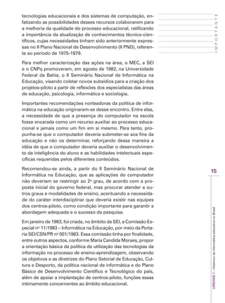 15
I
M
P
O
R
T
A
N
T
E
UNIDADE
1
–
Histórico
da
informática
educativa
no
Brasil
tecnologias educacionais e dos sistemas de computação, en-
fatizando as possibilidades desses recursos colaborarem para
a melhoria da qualidade do processo educacional, ratificando
a importância da atualização de conhecimentos técnico-cien-
tíficos, cujas necessidades tinham sido anteriormente expres-
sas no II Plano Nacional de Desenvolvimento (II PND), referen-
te ao período de 1975-1979.
Para melhor caracterização das ações na área, o MEC, a SEI
e o CNPq promoveram, em agosto de 1982, na Universidade
Federal da Bahia, o II Seminário Nacional de Informática na
Educação, visando coletar novos subsídios para a criação dos
projetos-piloto a partir de reflexões dos especialistas das áreas
de educação, psicologia, informática e sociologia.
Importantes recomendações norteadoras da política de infor-
mática na educação originaram-se desse encontro. Entre elas,
a necessidade de que a presença do computador na escola
fosse encarada como um recurso auxiliar ao processo educa-
cional e jamais como um fim em si mesmo. Para tanto, pro-
punha-se que o computador deveria submeter-se aos fins da
educação e não os determinar, reforçando dessa maneira a
idéia de que o computador deveria auxiliar o desenvolvimen-
to da inteligência do aluno e as habilidades intelectuais espe-
cíficas requeridas pelos diferentes conteúdos.
Recomendou-se ainda, a partir do II Seminário Nacional de
Informática na Educação, que as aplicações do computador
não deveriam se restringir ao 2o
grau, de acordo com a pro-
posta inicial do governo federal, mas procurar atender a ou-
tros graus e modalidades de ensino, acentuando a necessida-
de do caráter interdisciplinar que deveria existir nas equipes
dos centros-piloto, como condição importante para garantir a
abordagem adequada e o sucesso da pesquisa.
Em janeiro de 1983, foi criada, no âmbito da SEI, a Comissão Es-
pecial no
11/1983 – Informática na Educação, por meio da Porta-
ria SEI/CSN/PR no
001/1983. Essa comissão tinha por finalidade,
entre outros aspectos, conforme Maria Candida Moraes, propor
a orientação básica da política de utilização das tecnologias da
informação no processo de ensino-aprendizagem, observando
os objetivos e as diretrizes do Plano Setorial de Educação, Cul-
tura e Desporto, da política nacional de informática e do Plano
Básico de Desenvolvimento Científico e Tecnológico do país,
além de apoiar a implantação de centros-piloto, funções essas
intimamente concernentes ao âmbito educacional.
 