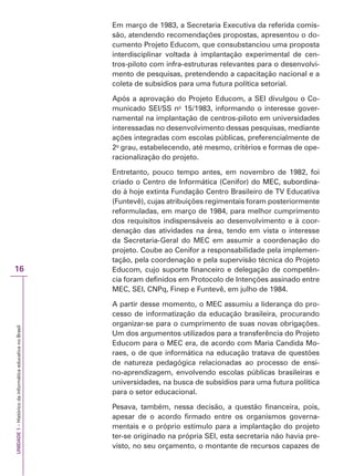 UNIDADE
1
–
Histórico
da
informática
educativa
no
Brasil
16
Em março de 1983, a Secretaria Executiva da referida comis-
são, atendendo recomendações propostas, apresentou o do-
cumento Projeto Educom, que consubstanciou uma proposta
interdisciplinar voltada à implantação experimental de cen-
tros-piloto com infra-estruturas relevantes para o desenvolvi-
mento de pesquisas, pretendendo a capacitação nacional e a
coleta de subsídios para uma futura política setorial.
Após a aprovação do Projeto Educom, a SEI divulgou o Co-
municado SEI/SS no
15/1983, informando o interesse gover-
namental na implantação de centros-piloto em universidades
interessadas no desenvolvimento dessas pesquisas, mediante
ações integradas com escolas públicas, preferencialmente de
2o
grau, estabelecendo, até mesmo, critérios e formas de ope-
racionalização do projeto.
Entretanto, pouco tempo antes, em novembro de 1982, foi
criado o Centro de Informática (Cenifor) do MEC, subordina-
do MEC, subordina-
, subordina-
do à hoje extinta Fundação Centro Brasileiro de TV Educativa
(Funtevê), cujas atribuições regimentais foram posteriormente
reformuladas, em março de 1984, para melhor cumprimento
dos requisitos indispensáveis ao desenvolvimento e à coor-
denação das atividades na área, tendo em vista o interesse
da Secretaria-Geral do MEC em assumir a coordenação do
projeto. Coube ao Cenifor a responsabilidade pela implemen-
tação, pela coordenação e pela supervisão técnica do Projeto
Educom, cujo suporte financeiro e delegação de competên-
cia foram definidos em Protocolo de Intenções assinado entre
MEC, SEI, CNPq, Finep e Funtevê, em julho de 1984.
A partir desse momento, o MEC assumiu a liderança do pro-
cesso de informatização da educação brasileira, procurando
organizar-se para o cumprimento de suas novas obrigações.
Um dos argumentos utilizados para a transferência do Projeto
Educom para o MEC era, de acordo com Maria Candida Mo-
raes, o de que informática na educação tratava de questões
de natureza pedagógica relacionadas ao processo de ensi-
no-aprendizagem, envolvendo escolas públicas brasileiras e
universidades, na busca de subsídios para uma futura política
para o setor educacional.
Pesava, também, nessa decisão, a questão financeira, pois,
apesar de o acordo firmado entre os organismos governa-
mentais e o próprio estímulo para a implantação do projeto
ter-se originado na própria SEI, esta secretaria não havia pre-
visto, no seu orçamento, o montante de recursos capazes de
 
