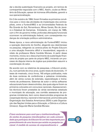 17
I
M
P
O
R
T
A
N
T
E
UNIDADE
1
–
Histórico
da
informática
educativa
no
Brasil
dar a devida sustentação financeira ao projeto, em termos de
contrapartida negociada com o MEC. Assim, coube ao Minis-
tério da Educação, apesar de inúmeras dificuldades, garantir a
sua operacionalização.
Em 3 de outubro de 1984, foram firmados os primeiros convê-
nios para o início das atividades de implantação dos centros-
piloto, entre a Funtevê/MEC e as Universidades Federais do
Rio Grande do Sul, Pernambuco, Minas Gerais, Rio de Janei-
ro e Estadual de Campinas. Entretanto, em março de 1985,
com o fim do governo militar, profundas alterações funcionais
ocorreram na administração federal, com conseqüentes mu-
danças de orientação política e administrativa.
Nessa época, a nova administração da Funtevê/MEC iniciou
a operação desmonte do Cenifor, alegando seu desinteresse
na pesquisa, relegando os centros-piloto do Projeto Educom
a uma situação financeira difícil e insustentável, segundo o
relato da professora Maria Candida Moraes. A partir desse
momento, iniciou-se o descumprimento da sustentação finan-
ceira do projeto por parte do próprio MEC, iniciando um pro-
cesso de disputa interna de órgãos que pretendiam assumir a
coordenação do setor.
De acordo com os relatórios de pesquisas, o Educom produ-
ziu, num período de cinco anos, quatro teses de doutorado, 17
teses de mestrado, cinco livros, 165 artigos publicados, mais
de duas centenas de conferências e palestras ministradas,
além de vários cursos de extensão, especialização e treina-
mento de professores. Sistemas de autor e vários softwares
educacionais foram desenvolvidos, dos quais alguns foram os
primeiros colocados em concursos nacionais. Assessoramen-
tos técnicos foram prestados às várias secretarias estaduais
e municipais de educação, aos comitês assessores de pro-
gramas ministeriais, bem como desenvolvidos programas de
cooperação técnica, nacional e internacional, promovidos pela
Organização dos Estados Americanos (OEA) e pela Organiza-
ção das Nações Unidas para a Educação, a Ciência e a Cultura
(Unesco). Segundo Maria Candida Moraes:
É bom esclarecer para você que a institucionalização
do núcleo de pesquisa interdisciplinar em cada universi-
dade que participou do Educom foi um fato importante para
preenchimento de uma lacuna que existia na pesquisa na-
cional. A medida do sucesso do empreendimento e
 