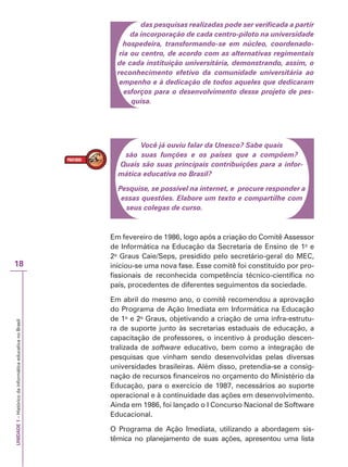 UNIDADE
1
–
Histórico
da
informática
educativa
no
Brasil
18
das pesquisas realizadas pode ser verificada a partir
da incorporação de cada centro-piloto na universidade
hospedeira, transformando-se em núcleo, coordenado-
ria ou centro, de acordo com as alternativas regimentais
de cada instituição universitária, demonstrando, assim, o
reconhecimento efetivo da comunidade universitária ao
empenho e à dedicação de todos aqueles que dedicaram
esforços para o desenvolvimento desse projeto de pes-
quisa.
Você já ouviu falar da Unesco? Sabe quais
são suas funções e os países que a compõem?
Quais são suas principais contribuições para a infor-
mática educativa no Brasil?
Pesquise, se possível na internet, e procure responder a
essas questões. Elabore um texto e compartilhe com
seus colegas de curso.
Em fevereiro de 1986, logo após a criação do Comitê Assessor
de Informática na Educação da Secretaria de Ensino de 1o
e
2o
Graus Caie/Seps, presidido pelo secretário-geral do MEC,
iniciou-se uma nova fase. Esse comitê foi constituído por pro-
fissionais de reconhecida competência técnico-científica no
país, procedentes de diferentes seguimentos da sociedade.
Em abril do mesmo ano, o comitê recomendou a aprovação
do Programa de Ação Imediata em Informática na Educação
de 1o
e 2o
Graus, objetivando a criação de uma infra-estrutu-
ra de suporte junto às secretarias estaduais de educação, a
capacitação de professores, o incentivo à produção descen-
tralizada de software educativo, bem como a integração de
pesquisas que vinham sendo desenvolvidas pelas diversas
universidades brasileiras. Além disso, pretendia-se a consig-
nação de recursos financeiros no orçamento do Ministério da
Educação, para o exercício de 1987, necessários ao suporte
operacional e à continuidade das ações em desenvolvimento.
Ainda em 1986, foi lançado o I Concurso Nacional de Software
Educacional.
O Programa de Ação Imediata, utilizando a abordagem sis-
têmica no planejamento de suas ações, apresentou uma lista
 