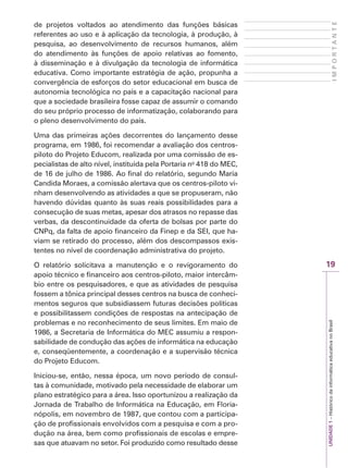 19
I
M
P
O
R
T
A
N
T
E
UNIDADE
1
–
Histórico
da
informática
educativa
no
Brasil
de projetos voltados ao atendimento das funções básicas
referentes ao uso e à aplicação da tecnologia, à produção, à
pesquisa, ao desenvolvimento de recursos humanos, além
do atendimento às funções de apoio relativas ao fomento,
à disseminação e à divulgação da tecnologia de informática
educativa. Como importante estratégia de ação, propunha a
convergência de esforços do setor educacional em busca de
autonomia tecnológica no país e a capacitação nacional para
que a sociedade brasileira fosse capaz de assumir o comando
do seu próprio processo de informatização, colaborando para
o pleno desenvolvimento do país.
Uma das primeiras ações decorrentes do lançamento desse
programa, em 1986, foi recomendar a avaliação dos centros-
piloto do Projeto Educom, realizada por uma comissão de es-
pecialistas de alto nível, instituída pela Portaria no
418 do MEC,
de 16 de julho de 1986. Ao final do relatório, segundo Maria
Candida Moraes, a comissão alertava que os centros-piloto vi-
nham desenvolvendo as atividades a que se propuseram, não
havendo dúvidas quanto às suas reais possibilidades para a
consecução de suas metas, apesar dos atrasos no repasse das
verbas, da descontinuidade da oferta de bolsas por parte do
CNPq, da falta de apoio financeiro da Finep e da SEI, que ha-
viam se retirado do processo, além dos descompassos exis-
tentes no nível de coordenação administrativa do projeto.
O relatório solicitava a manutenção e o revigoramento do
apoio técnico e financeiro aos centros-piloto, maior intercâm-
bio entre os pesquisadores, e que as atividades de pesquisa
fossem a tônica principal desses centros na busca de conheci-
mentos seguros que subsidiassem futuras decisões políticas
e possibilitassem condições de respostas na antecipação de
problemas e no reconhecimento de seus limites. Em maio de
1986, a Secretaria de Informática do MEC assumiu a respon-
sabilidade de condução das ações de informática na educação
e, conseqüentemente, a coordenação e a supervisão técnica
do Projeto Educom.
Iniciou-se, então, nessa época, um novo período de consul-
tas à comunidade, motivado pela necessidade de elaborar um
plano estratégico para a área. Isso oportunizou a realização da
Jornada de Trabalho de Informática na Educação, em Floria-
nópolis, em novembro de 1987, que contou com a participa-
ção de profissionais envolvidos com a pesquisa e com a pro-
dução na área, bem como profissionais de escolas e empre-
sas que atuavam no setor. Foi produzido como resultado desse
 