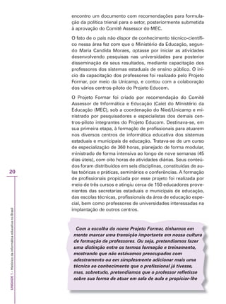 UNIDADE
1
–
Histórico
da
informática
educativa
no
Brasil
20
encontro um documento com recomendações para formula-
ção da política trienal para o setor, posteriormente submetida
à aprovação do Comitê Assessor do MEC.
O fato de o país não dispor de conhecimento técnico-científi-
co nessa área fez com que o Ministério da Educação, segun-
do Maria Candida Moraes, optasse por iniciar as atividades
desenvolvendo pesquisas nas universidades para posterior
disseminação de seus resultados, mediante capacitação dos
professores dos sistemas estaduais de ensino público. O iní-
cio da capacitação dos professores foi realizado pelo Projeto
Formar, por meio da Unicamp, e contou com a colaboração
dos vários centros-piloto do Projeto Educom.
O Projeto Formar foi criado por recomendação do Comitê
Assessor de Informática e Educação (Caie) do Ministério da
Educação (MEC), sob a coordenação do Nied/Unicamp e mi-
nistrado por pesquisadores e especialistas dos demais cen-
tros-piloto integrantes do Projeto Educom. Destinava-se, em
sua primeira etapa, à formação de profissionais para atuarem
nos diversos centros de informática educativa dos sistemas
estaduais e municipais de educação. Tratava-se de um curso
de especialização de 360 horas, planejado de forma modular,
ministrado de forma intensiva ao longo de nove semanas (45
dias úteis), com oito horas de atividades diárias. Seus conteú-
dos foram distribuídos em seis disciplinas, constituídas de au-
las teóricas e práticas, seminários e conferências. A formação
de profissionais propiciada por esse projeto foi realizada por
meio de três cursos e atingiu cerca de 150 educadores prove-
nientes das secretarias estaduais e municipais de educação,
das escolas técnicas, profissionais da área de educação espe-
cial, bem como professores de universidades interessadas na
implantação de outros centros.
Com a escolha do nome Projeto Formar, tínhamos em
mente marcar uma transição importante em nossa cultura
de formação de professores. Ou seja, pretendíamos fazer
uma distinção entre os termos formação e treinamento,
mostrando que não estávamos preocupados com
adestramento ou em simplesmente adicionar mais uma
técnica ao conhecimento que o profissional já tivesse,
mas, sobretudo, pretendíamos que o professor refletisse
sobre sua forma de atuar em sala de aula e propiciar-lhe
 