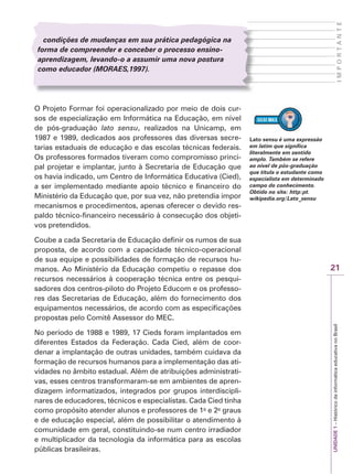 21
I
M
P
O
R
T
A
N
T
E
UNIDADE
1
–
Histórico
da
informática
educativa
no
Brasil
condições de mudanças em sua prática pedagógica na
forma de compreender e conceber o processo ensino-
aprendizagem, levando-o a assumir uma nova postura
como educador (M
(
( OR
O
O AES
R
R ,1997).
S
S
O Projeto Formar foi operacionalizado por meio de dois cur-
sos de especialização em Informática na Educação, em nível
de pós-graduação lato sensu, realizados na Unicamp, em
1987 e 1989, dedicados aos professores das diversas secre-
tarias estaduais de educação e das escolas técnicas federais.
Os professores formados tiveram como compromisso princi-
pal projetar e implantar, junto à Secretaria de Educação que
os havia indicado, um Centro de Informática Educativa (Cied),
a ser implementado mediante apoio técnico e financeiro do
Ministério da Educação que, por sua vez, não pretendia impor
mecanismos e procedimentos, apenas oferecer o devido res-
paldo técnico-financeiro necessário à consecução dos objeti-
vos pretendidos.
Coube a cada Secretaria de Educação definir os rumos de sua
proposta, de acordo com a capacidade técnico-operacional
de sua equipe e possibilidades de formação de recursos hu-
manos. Ao Ministério da Educação competiu o repasse dos
recursos necessários à cooperação técnica entre os pesqui-
sadores dos centros-piloto do Projeto Educom e os professo-
res das Secretarias de Educação, além do fornecimento dos
equipamentos necessários, de acordo com as especificações
propostas pelo Comitê Assessor do MEC.
No período de 1988 e 1989, 17 Cieds foram implantados em
diferentes Estados da Federação. Cada Cied, além de coor-
denar a implantação de outras unidades, também cuidava da
formação de recursos humanos para a implementação das ati-
vidades no âmbito estadual. Além de atribuições administrati-
vas, esses centros transformaram-se em ambientes de apren-
dizagem informatizados, integrados por grupos interdiscipli-
nares de educadores, técnicos e especialistas. Cada Cied tinha
como propósito atender alunos e professores de 1o
e 2o
graus
e de educação especial, além de possibilitar o atendimento à
comunidade em geral, constituindo-se num centro irradiador
e multiplicador da tecnologia da informática para as escolas
públicas brasileiras.
Lato sensu é uma expressão
em latim que significa
literalmente em sentido
amplo. Também se refere
ao nível de pós-graduação
que titula o estudante como
especialista em determinado
campo do conhecimento.
Obtido no site: http:pt.
wikipedia.org/Lato_sensu
 