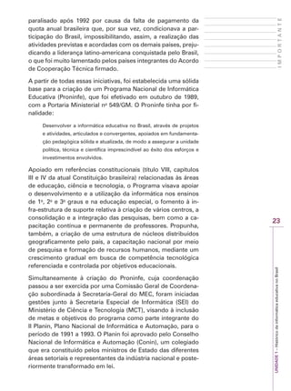 23
I
M
P
O
R
T
A
N
T
E
UNIDADE
1
–
Histórico
da
informática
educativa
no
Brasil
paralisado após 1992 por causa da falta de pagamento da
quota anual brasileira que, por sua vez, condicionava a par-
ticipação do Brasil, impossibilitando, assim, a realização das
atividades previstas e acordadas com os demais países, preju-
dicando a liderança latino-americana conquistada pelo Brasil,
o que foi muito lamentado pelos países integrantes do Acordo
de Cooperação Técnica firmado.
A partir de todas essas iniciativas, foi estabelecida uma sólida
base para a criação de um Programa Nacional de Informática
Educativa (Proninfe), que foi efetivado em outubro de 1989,
com a Portaria Ministerial no
549/GM. O Proninfe tinha por fi-
nalidade:
Desenvolver a informática educativa no Brasil, através de projetos
e atividades, articulados e convergentes, apoiados em fundamenta-
ção pedagógica sólida e atualizada, de modo a assegurar a unidade
política, técnica e científica imprescindível ao êxito dos esforços e
investimentos envolvidos.
Apoiado em referências constitucionais (título VIII, capítulos
III e IV da atual Constituição brasileira) relacionadas às áreas
de educação, ciência e tecnologia, o Programa visava apoiar
o desenvolvimento e a utilização da informática nos ensinos
de 1o
, 2o
e 3o
graus e na educação especial, o fomento à in-
fra-estrutura de suporte relativa à criação de vários centros, a
consolidação e a integração das pesquisas, bem como a ca-
pacitação contínua e permanente de professores. Propunha,
também, a criação de uma estrutura de núcleos distribuídos
geograficamente pelo país, a capacitação nacional por meio
de pesquisa e formação de recursos humanos, mediante um
crescimento gradual em busca de competência tecnológica
referenciada e controlada por objetivos educacionais.
Simultaneamente à criação do Proninfe, cuja coordenação
passou a ser exercida por uma Comissão Geral de Coordena-
ção subordinada à Secretaria-Geral do MEC, foram iniciadas
gestões junto à Secretaria Especial de Informática (SEI) do
Ministério de Ciência e Tecnologia (MCT), visando à inclusão
de metas e objetivos do programa como parte integrante do
II Planin, Plano Nacional de Informática e Automação, para o
período de 1991 a 1993. O Planin foi aprovado pelo Conselho
Nacional de Informática e Automação (Conin), um colegiado
que era constituído pelos ministros de Estado das diferentes
áreas setoriais e representantes da indústria nacional e poste-
riormente transformado em lei.
 