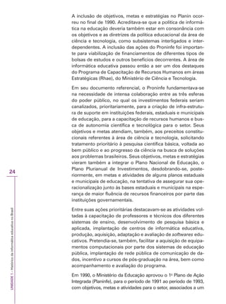 UNIDADE
1
–
Histórico
da
informática
educativa
no
Brasil
24
A inclusão de objetivos, metas e estratégias no Planin ocor-
reu no final de 1990. Acreditava-se que a política de informá-
tica na educação deveria também estar em consonância com
os objetivos e as diretrizes da política educacional da área de
ciência e tecnologia, como subsistemas interligados e inter-
dependentes. A inclusão das ações do Proninfe foi importan-
te para viabilização de financiamentos de diferentes tipos de
bolsas de estudos e outros benefícios decorrentes. A área de
informática educativa passou então a ser um dos destaques
do Programa de Capacitação de Recursos Humanos em áreas
Estratégicas (Rhae), do Ministério de Ciência e Tecnologia.
Em seu documento referencial, o Proninfe fundamentava-se
na necessidade de intensa colaboração entre as três esferas
do poder público, no qual os investimentos federais seriam
canalizados, prioritariamente, para a criação de infra-estrutu-
ra de suporte em instituições federais, estaduais e municipais
de educação, para a capacitação de recursos humanos e bus-
ca de autonomia científica e tecnológica para o setor. Seus
objetivos e metas atendiam, também, aos preceitos constitu-
cionais referentes à área de ciência e tecnologia, solicitando
tratamento prioritário à pesquisa científica básica, voltada ao
bem público e ao progresso da ciência na busca de soluções
aos problemas brasileiros. Seus objetivos, metas e estratégias
vieram também a integrar o Plano Nacional de Educação, o
Plano Plurianual de Investimentos, desdobrando-se, poste-
riormente, em metas e atividades de alguns planos estaduais
e municipais de educação, na tentativa de assegurar sua ope-
racionalização junto às bases estaduais e municipais na espe-
rança de maior fluência de recursos financeiros por parte das
instituições governamentais.
Entre suas ações prioritárias destacavam-se as atividades vol-
tadas à capacitação de professores e técnicos dos diferentes
sistemas de ensino, desenvolvimento de pesquisa básica e
aplicada, implantação de centros de informática educativa,
produção, aquisição, adaptação e avaliação de softwares edu-
cativos. Pretendia-se, também, facilitar a aquisição de equipa-
mentos computacionais por parte dos sistemas de educação
pública, implantação de rede pública de comunicação de da-
dos, incentivo a cursos de pós-graduação na área, bem como
acompanhamento e avaliação do programa.
Em 1990, o Ministério da Educação aprovou o 1o
Plano de Ação
Integrada (Planinfe), para o período de 1991 ao período de 1993,
com objetivos, metas e atividades para o setor, associados a um
 