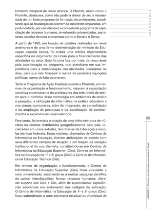 25
I
M
P
O
R
T
A
N
T
E
UNIDADE
1
–
Histórico
da
informática
educativa
no
Brasil
horizonte temporal de maior alcance. O Planinfe, assim como o
Proninfe, destacava, como não poderia deixar de ser, a necessi-
dade de um forte programa de formação de professores, acredi-
tando que as mudanças só ocorrem se estiverem amparadas, em
profundidade, por um intensivo e competente programa de capa-
citação de recursos humanos, envolvendo universidades, secre-
tarias, escolas técnicas e empresas como o Senai e o Senac.
A partir de 1992, em função de gestões realizadas em anos
anteriores e de uma firme determinação do ministro da Edu-
cação daquela época, foi criada uma rubrica orçamentária
específica no orçamento da União para o financiamento das
atividades do setor. Esta foi uma luta por mais de cinco anos
pela coordenação do programa, que acreditava em sua im-
portância para a consolidação das atividades planejadas na
área, para que não ficassem à mercê de possíveis injunções
políticas, como de fato ocorreram.
Tanto o Programa de Ação Imediata quanto o Proninfe, em ter-
mos de organização e funcionamento, visavam à capacitação
contínua e permanente de professores dos três níveis de ensi-
no para o domínio dessa tecnologia em ambientes de ensino
e pesquisa, a utilização da informática na prática educativa e
nos planos curriculares, além da integração, da consolidação
e da ampliação de pesquisas e da socialização de conheci-
mentos e experiências desenvolvidos.
Para tanto, foi prevista a criação de uma infra-estrutura de nú-
cleos ou centros distribuídos geograficamente pelo país, lo-
calizados em universidades, Secretarias de Educação e esco-
las técnicas federais. Esses núcleos, chamados de Centros de
Informática na Educação, tiveram atribuições de acordo com
seus diferentes campos de atuação e em função da vocação
institucional de sua clientela, constituindo-se em Centros de
Informática na Educação Superior (Cies), Centros de Informá-
tica na Educação de 1o
e 2o
graus (Cied) e Centros de Informáti-
ca na Educação Técnica (Ciet).
Em termos de organização e funcionamento, o Centro de
Informática na Educação Superior (Cies) ficou vinculado a
uma universidade, destinando-se a realizar pesquisa científica
de caráter interdisciplinar, formar recursos humanos, ofere-
cer suporte aos Cied e Ciet, além de supervisionar experiên-
cias educativas em andamento nos colégios de aplicação.
O Centro de Informática na Educação de 1o
e 2o
graus (Cied)
ficou subordinado a uma secretaria estadual ou municipal de
 