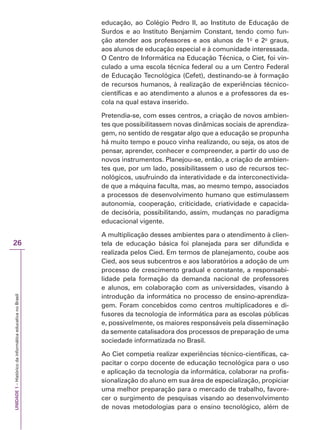 UNIDADE
1
–
Histórico
da
informática
educativa
no
Brasil
26
educação, ao Colégio Pedro II, ao Instituto de Educação de
Surdos e ao Instituto Benjamim Constant, tendo como fun-
ção atender aos professores e aos alunos de 1o
e 2o
graus,
aos alunos de educação especial e à comunidade interessada.
O Centro de Informática na Educação Técnica, o Ciet, foi vin-
culado a uma escola técnica federal ou a um Centro Federal
de Educação Tecnológica (Cefet), destinando-se à formação
de recursos humanos, à realização de experiências técnico-
científicas e ao atendimento a alunos e a professores da es-
cola na qual estava inserido.
Pretendia-se, com esses centros, a criação de novos ambien-
tes que possibilitassem novas dinâmicas sociais de aprendiza-
gem, no sentido de resgatar algo que a educação se propunha
há muito tempo e pouco vinha realizando, ou seja, os atos de
pensar, aprender, conhecer e compreender, a partir do uso de
novos instrumentos. Planejou-se, então, a criação de ambien-
tes que, por um lado, possibilitassem o uso de recursos tec-
nológicos, usufruindo da interatividade e da interconectivida-
de que a máquina faculta, mas, ao mesmo tempo, associados
a processos de desenvolvimento humano que estimulassem
autonomia, cooperação, criticidade, criatividade e capacida-
de decisória, possibilitando, assim, mudanças no paradigma
educacional vigente.
A multiplicação desses ambientes para o atendimento à clien-
tela de educação básica foi planejada para ser difundida e
realizada pelos Cied. Em termos de planejamento, coube aos
Cied, aos seus subcentros e aos laboratórios a adoção de um
processo de crescimento gradual e constante, a responsabi-
lidade pela formação da demanda nacional de professores
e alunos, em colaboração com as universidades, visando à
introdução da informática no processo de ensino-aprendiza-
gem. Foram concebidos como centros multiplicadores e di-
fusores da tecnologia de informática para as escolas públicas
e, possivelmente, os maiores responsáveis pela disseminação
da semente catalisadora dos processos de preparação de uma
sociedade informatizada no Brasil.
Ao Ciet competia realizar experiências técnico-científicas, ca-
pacitar o corpo docente de educação tecnológica para o uso
e aplicação da tecnologia da informática, colaborar na profis-
sionalização do aluno em sua área de especialização, propiciar
uma melhor preparação para o mercado de trabalho, favore-
cer o surgimento de pesquisas visando ao desenvolvimento
de novas metodologias para o ensino tecnológico, além de
 