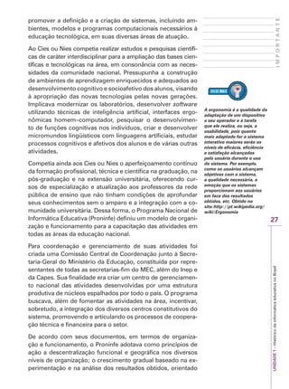 27
I
M
P
O
R
T
A
N
T
E
UNIDADE
1
–
Histórico
da
informática
educativa
no
Brasil
promover a definição e a criação de sistemas, incluindo am-
bientes, modelos e programas computacionais necessários à
educação tecnológica, em suas diversas áreas de atuação.
Ao Cies ou Nies competia realizar estudos e pesquisas científi-
cas de caráter interdisciplinar para a ampliação das bases cien-
tíficas e tecnológicas na área, em consonância com as neces-
sidades da comunidade nacional. Pressupunha a construção
de ambientes de aprendizagem enriquecidos e adequados ao
desenvolvimento cognitivo e socioafetivo dos alunos, visando
à apropriação das novas tecnologias pelas novas gerações.
Implicava modernizar os laboratórios, desenvolver software
utilizando técnicas de inteligência artificial, interfaces ergo-
nômicas homem–computador, pesquisar o desenvolvimen-
to de funções cognitivas nos indivíduos, criar e desenvolver
micromundos lingüísticos com linguagens artificiais, estudar
processos cognitivos e afetivos dos alunos e de várias outras
atividades.
Competia ainda aos Cies ou Nies o aperfeiçoamento contínuo
da formação profissional, técnica e científica na graduação, na
pós-graduação e na extensão universitária, oferecendo cur-
sos de especialização e atualização aos professores da rede
pública de ensino que não tinham condições de aprofundar
seus conhecimentos sem o amparo e a integração com a co-
munidade universitária. Dessa forma, o Programa Nacional de
Informática Educativa (Proninfe) definiu um modelo de organi-
zação e funcionamento para a capacitação das atividades em
todas as áreas da educação nacional.
Para coordenação e gerenciamento de suas atividades foi
criada uma Comissão Central de Coordenação junto à Secre-
taria-Geral do Ministério da Educação, constituída por repre-
sentantes de todas as secretarias-fim do MEC, além do Inep e
da Capes. Sua finalidade era criar um centro de gerenciamen-
to nacional das atividades desenvolvidas por uma estrutura
produtiva de núcleos espalhados por todo o país. O programa
buscava, além de fomentar as atividades na área, incentivar,
sobretudo, a integração dos diversos centros constitutivos do
sistema, promovendo e articulando os processos de coopera-
ção técnica e financeira para o setor.
De acordo com seus documentos, em termos de organiza-
ção e funcionamento, o Proninfe adotava como princípios de
ação a descentralização funcional e geográfica nos diversos
níveis de organização; o crescimento gradual baseado na ex-
perimentação e na análise dos resultados obtidos, orientado
A ergonomia é a qualidade da
adaptação de um dispositivo
a seu operador e à tarefa
que ele realiza, ou seja, a
usabilidade, pois quanto
mais adaptado for o sistema
interativo maiores serão os
níveis de eficácia, eficiência
e satisfação alcançados
pelo usuário durante o uso
do sistema. Por exemplo,
como os usuários alcançam
objetivos com o sistema,
a qualidade necessária, a
emoção que os sistemas
proporcionam aos usuários
em face dos resultados
obtidos, etc. Obtido no
site:http://pt.wikipedia.org/
wiki/Ergonomia
 