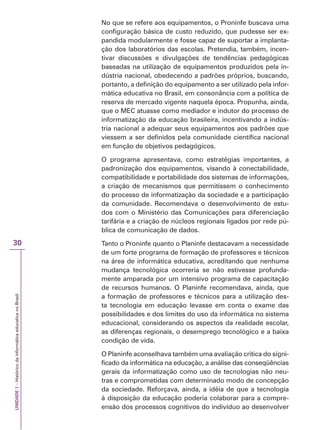 UNIDADE
1
–
Histórico
da
informática
educativa
no
Brasil
30
No que se refere aos equipamentos, o Proninfe buscava uma
configuração básica de custo reduzido, que pudesse ser ex-
pandida modularmente e fosse capaz de suportar a implanta-
ção dos laboratórios das escolas. Pretendia, também, incen-
tivar discussões e divulgações de tendências pedagógicas
baseadas na utilização de equipamentos produzidos pela in-
dústria nacional, obedecendo a padrões próprios, buscando,
portanto, a definição do equipamento a ser utilizado pela infor-
mática educativa no Brasil, em consonância com a política de
reserva de mercado vigente naquela época. Propunha, ainda,
que o MEC atuasse como mediador e indutor do processo de
informatização da educação brasileira, incentivando a indús-
tria nacional a adequar seus equipamentos aos padrões que
viessem a ser definidos pela comunidade científica nacional
em função de objetivos pedagógicos.
O programa apresentava, como estratégias importantes, a
padronização dos equipamentos, visando à conectabilidade,
compatibilidade e portabilidade dos sistemas de informações,
a criação de mecanismos que permitissem o conhecimento
do processo de informatização da sociedade e a participação
da comunidade. Recomendava o desenvolvimento de estu-
dos com o Ministério das Comunicações para diferenciação
tarifária e a criação de núcleos regionais ligados por rede pú-
blica de comunicação de dados.
Tanto o Proninfe quanto o Planinfe destacavam a necessidade
de um forte programa de formação de professores e técnicos
na área de informática educativa, acreditando que nenhuma
mudança tecnológica ocorreria se não estivesse profunda-
mente amparada por um intensivo programa de capacitação
de recursos humanos. O Planinfe recomendava, ainda, que
a formação de professores e técnicos para a utilização des-
ta tecnologia em educação levasse em conta o exame das
possibilidades e dos limites do uso da informática no sistema
educacional, considerando os aspectos da realidade escolar,
as diferenças regionais, o desemprego tecnológico e a baixa
condição de vida.
O Planinfe aconselhava também uma avaliação crítica do signi-
ficado da informática na educação, a análise das conseqüências
gerais da informatização como uso de tecnologias não neu-
tras e comprometidas com determinado modo de concepção
da sociedade. Reforçava, ainda, a idéia de que a tecnologia
à disposição da educação poderia colaborar para a compre-
ensão dos processos cognitivos do indivíduo ao desenvolver
 