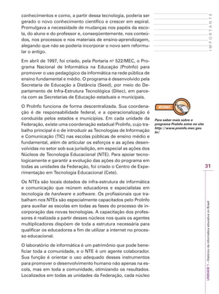 31
I
M
P
O
R
T
A
N
T
E
UNIDADE
1
–
Histórico
da
informática
educativa
no
Brasil
conhecimentos e como, a partir dessa tecnologia, poderia ser
gerado o novo conhecimento científico e crescer em espiral.
Promulgava a necessidade de mudanças nos papéis da esco-
la, do aluno e do professor e, conseqüentemente, nos conteú-
dos, nos processos e nos materiais de ensino-aprendizagem,
alegando que não se poderia incorporar o novo sem reformu-
lar o antigo.
Em abril de 1997, foi criado, pela Portaria no
522/MEC, o Pro-
grama Nacional de Informática na Educação (ProInfo) para
promover o uso pedagógico da informática na rede pública de
ensino fundamental e médio. O programa é desenvolvido pela
Secretaria de Educação a Distância (Seed), por meio do De-
partamento de Infra-Estrutura Tecnológica (Ditec), em parce-
ria com as Secretarias de Educação estaduais e municipais.
O ProInfo funciona de forma descentralizada. Sua coordena-
ção é de responsabilidade federal, e a operacionalização é
conduzida pelos estados e municípios. Em cada unidade da
Federação, existe uma coordenação estadual ProInfo, cujo tra-
balho principal é o de introduzir as Tecnologias de Informação
e Comunicação (TIC) nas escolas públicas de ensino médio e
fundamental, além de articular os esforços e as ações desen-
volvidas no setor sob sua jurisdição, em especial as ações dos
Núcleos de Tecnologia Educacional (NTE). Para apoiar tecno-
logicamente e garantir a evolução das ações do programa em
todas as unidades da Federação, foi criado o Centro de Expe-
rimentação em Tecnologia Educacional (Cete).
Os NTEs são locais dotados de infra-estrutura de informática
e comunicação que reúnem educadores e especialistas em
tecnologia de hardware e software. Os profissionais que tra-
balham nos NTEs são especialmente capacitados pelo ProInfo
para auxiliar as escolas em todas as fases do processo de in-
corporação das novas tecnologias. A capacitação dos profes-
sores é realizada a partir desses núcleos nos quais os agentes
multiplicadores dispõem de toda a estrutura necessária para
qualificar os educadores a fim de utilizar a internet no proces-
so educacional.
O laboratório de informática é um patrimônio que pode bene-
ficiar toda a comunidade, e o NTE é um agente colaborador.
Sua função é orientar o uso adequado desses instrumentos
para promover o desenvolvimento humano não apenas na es-
cola, mas em toda a comunidade, otimizando os resultados.
Localizados em todas as unidades da Federação, cada núcleo
Para saber mais sobre o
programa ProInfo entre no site
http://www.proinfo.mec.gov.
br/
 