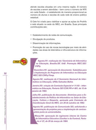 UNIDADE
1
–
Histórico
da
informática
educativa
no
Brasil
32
atende escolas situadas em uma mesma região. O número
de escolas a serem atendidas – bem como o número de NTE
em cada Estado – é estabelecido de maneira proporcional ao
número de alunos e escolas de cada rede de ensino público
estadual.
O Cete foi criado para viabilizar e apoiar as ações do ProInfo
e está situado na sede do MEC, em Brasília. Suas principais
contribuições são:
‡ (VWDEHOHFLPHQWRGHUHGHVGHFRPXQLFDomR
‡ Divulgação de produtos.
‡ Disseminação de informações.
‡ 3URPRomRGRXVRGHQRYDVWHFQRORJLDVSRUPHLRGHDWLYL
Promoção do uso de novas tecnologias por meio de ativi-
dades nas áreas de telemática e infra-estrutura de informa-
ções.
Agosto/81: realização do I Seminário de Informática
na Educação, Brasília/DF, UnB. Promoção MEC/SEI/
CNPq.
Dezembro/81: aprovação do documento: Subsídios para
a Implantação do Programa de Informática na Educação
MEC/SEI/CNPq/Finep.
Agosto/82: realização do II Seminário Nacional de Infor-
mática na Educação, UFBa/Salvador/Bahia.
Janeiro/83: criação da Comissão Especial no
11/83 – Infor-
mática na Educação, Portaria SEI/CSN/PR no
001, de 12 de
janeiro de 1983.
Julho/83: publicação do documento: Diretrizes para o Es-
tabelecimento da Política de Informática no Setor de Edu-
cação, Cultura e Desporto, aprovado pela Comissão de
Coordenação-Geral do MEC, em 26 de outubro de 1982.
Agosto/83: publicação do Comunicado SEI, solicitando a
apresentação de projetos para a implantação de centros-
piloto junto às universidades.
Março/84: aprovação do regimento interno do Centro
de Informática Educativa (Cenifor) e do Funtevê, Porta-
ria no
27, de 29 de março de 1984.
 