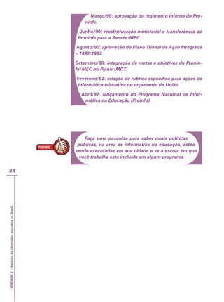 UNIDADE
1
–
Histórico
da
informática
educativa
no
Brasil
34
Março/90: aprovação do regimento interno do Pro-
ninfe.
Junho/90: reestruturação ministerial e transferência do
Proninfe para a Senete/MEC.
Agosto/90: aprovação do Plano Trienal de Ação Integrada
– 1990/1993.
Setembro/90: integração de metas e objetivos do Pronin-
fe/MEC no Planin/MCT.
Fevereiro/92: criação de rubrica específica para ações de
informática educativa no orçamento da União.
Abril/97: lançamento do Programa Nacional de Infor-
mática na Educação (ProInfo).
Faça uma pesquisa para saber quais políticas
públicas, na área de informática na educação, estão
sendo executadas em sua cidade e se a escola em que
você trabalha está incluída em algum programa.
 