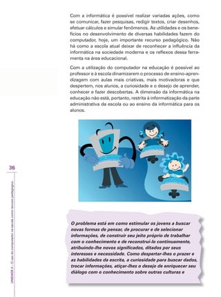 UNIDADE
2
–
O
uso
do
computador
na
escola
como
recurso
pedagógico
36
Com a informática é possível realizar variadas ações, como
se comunicar, fazer pesquisas, redigir textos, criar desenhos,
efetuar cálculos e simular fenômenos. As utilidades e os bene-
fícios no desenvolvimento de diversas habilidades fazem do
computador, hoje, um importante recurso pedagógico. Não
há como a escola atual deixar de reconhecer a influência da
informática na sociedade moderna e os reflexos dessa ferra-
menta na área educacional.
Com a utilização do computador na educação é possível ao
professor e à escola dinamizarem o processo de ensino-apren-
dizagem com aulas mais criativas, mais motivadoras e que
despertem, nos alunos, a curiosidade e o desejo de aprender,
conhecer e fazer descobertas. A dimensão da informática na
educação não está, portanto, restrita à informatização da parte
administrativa da escola ou ao ensino da informática para os
alunos.
O problema está em como estimular os jovens a buscar
novas formas de pensar, de procurar e de selecionar
informações, de construir seu jeito próprio de trabalhar
com o conhecimento e de reconstruí-lo continuamente,
atribuindo-lhe novos significados, ditados por seus
interesses e necessidade. Como despertar-lhes o prazer e
as habilidades da escrita, a curiosidade para buscar dados,
trocar informações, atiçar-lhes o desejo de enriquecer seu
diálogo com o conhecimento sobre outras culturas e
 