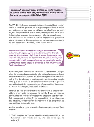 UNIDADE
2
–
O
uso
do
computador
na
escola
como
recurso
pedagógico
37
I
M
P
O
R
T
A
N
T
E
pessoas, de construir peças gráficas, de visitar museus,
de olhar o mundo além das paredes de sua escola, de seu
bairro ou de seu país... (ALMEIDA, 1998).
TAJRA (2000) destaca a característica de interatividade propor-
cionada pelo computador e a sua grande possibilidade de ser
um instrumento que pode ser utilizado para facilitar a aprendi-
zagem individualizada. Além disso, o computador incorpora,
hoje, vários recursos tecnológicos. Nele é possível ouvir rá-
dio, ver vídeos, ler revistas e jornais, reproduzir e gravar CD,
como no aparelho de som, conversar com outra pessoa como
se estivéssemos ao telefone, entre outras coisas.
No vocabulário da informática sempre encontramos
palavras estrangeiras, pois importamos muitas tecnolo-
gias de outros paíse. Poir isso, é muito importante que
você só use palavras ou expressões de língua estrangeira
quando não existir uma equivalente no português, assim,
valorizamos nossa língua e evitamos o uso abusivo dos
“estrangeirismos”.
A introdução da informática na escola como recurso pedagó-
gico deve partir da constatação feita pela própria comunidade
escolar da necessidade de mudança no processo educacio-
nal, a fim de adequar o ensino às novas demandas sociais.
Para que os recursos e os benefícios da informática possam
ser utilizados de forma consciente, eficaz e crítica, é necessá-
rio haver mobilização, discussão e reflexão.
Quando se fala em informática na educação, é preciso con-
siderar a proposta pedagógica da escola. Todas as pessoas
envolvidas no processo educacional precisam debater e de-
finir como será a utilização da informática na escola e qual
seu objetivo, considerando os interesses e as exigências da
comunidade e da sociedade.
Assim, para incorporar a tecnologia no contexto escolar, é ne-
cessário:
‡ 9HULILFDU TXDLV VmR RVSontos de vista dos docentes e dos
funcionários em relação aos impactos das tecnologias na
educação.
 