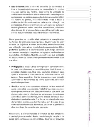UNIDADE
2
–
O
uso
do
computador
na
escola
como
recurso
pedagógico
39
I
M
P
O
R
T
A
N
T
E
‡ Não-sistematizada: o uso do ambiente de informática é
livre e depende do interesse e da necessidade do profes-
sor, que agenda seu horário. Essa forma de utilização do
ambiente de informática é indicada quando a escola possui
professores em estágio avançado de integração tecnológi-
ca. Porém, na prática, essa modalidade tende a deixar o
ambiente de informática ocioso pela pouca utilização dos
professores. O desenvolvimento de um plano de aula com
tecnologia requer maior pesquisa, versatilidade, criativida-
de e tempo do professor, fatores que têm motivado a au-
sência dos professores nos ambientes de informática.
Outra questão a ser considerada é o objetivo de sua aplicação.
As formas de utilização do computador devem variar de acor-
do com os objetivos a serem alcançados, sendo importante
sua utilização pelas várias possibilidades apresentadas. O im-
portante é questionar o objetivo que se quer atingir ao utilizar
um recurso tecnológico na prática pedagógica, avaliando suas
qualidades e limitações. Quanto ao objetivo de sua aplicação
na escola, o uso do computador pode ser classificado de duas
maneiras:
‡ Pedagógica: a escola utiliza o computador como ferramen-
ta para complementos e sensibilizações disciplinares ou
projetos educacionais. Para isso, os alunos precisam estar
aptos a manusear o computador e a trabalhar com os sof-
twares. Caso contrário, ficarão inseguros e não poderão
aproveitar as ferramentas de forma adequada para obter
resultados positivos.
‡ Social: a escola preocupa-se em repassar para os alunos al-
guns conteúdos tecnológicos. Trabalhar apenas nesse en-
foque pode provocar um desconhecimento, por parte dos
alunos, sobre como relacionar as ferramentas tecnológicas
aprendidas com suas tarefas, como aliadas para suas ativi-
dades básicas do dia-a-dia. O enfoque social está relaciona-
do também à utilização da informática em diversas áreas,
como caixas eletrônicos de bancos, caixas de supermerca-
do e terminais de consulta, por exemplo.
Nesse caso, a prática indicada é consiliar os dois enfoques:
o pedagógico e o social. Assim, na elaboração do plano de
curso com a utilização da informática, deverão ser previstos
 