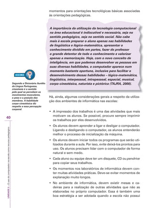 UNIDADE
2
–
O
uso
do
computador
na
escola
como
recurso
pedagógico
40
momentos para orientações tecnológicas básicas associadas
às orientações pedagógicas.
A importância da utilização da tecnologia computacional
na área educacional é indiscutível e necessária, seja no
sentido pedagógico, seja no sentido social. Não cabe
mais à escola preparar o aluno apenas nas habilidades
de lingüística e lógico-matemática, apresentar o
conhecimento dividido em partes, fazer do professor
o grande detentor de todo o conhecimento e valorizar
apenas a memorização. Hoje, com o novo conceito de
inteligência, em que podemos desenvolver as pessoas em
suas diversas habilidades, o computador aparece num
momento bastante oportuno, inclusive para facilitar o
desenvolvimento dessas habilidades – lógico-matemática,
lingüística, interpessoal, intrapessoal, espacial, musical,
corpo-cinestésica, naturista e pictórica (TAJ
T
T R
J
J A
R
R , 2000).
Há, ainda, algumas considerações gerais a respeito da utiliza-
ção dos ambientes de informática nas escolas:
‡ $ LPSUHVVmR GRV WUDEDOKRV p XPD GDV DWLYLGDGHV TXH PDLV
motivam os alunos. Se possível, procure sempre imprimir
os trabalhos por eles desenvolvidos.
‡ 2V DOXQRV GHYHP DSUHQGHU D OLJDU H GHVOLJDU R FRPSXWDGRU
Ligando e desligando o computador, os alunos entenderão
melhor o processo de inicialização da máquina.
‡ 2V DOXQRV GHYHP LQLFLDU WRGRV RV SURJUDPDV TXH VHUmR XWL-
lizados durante a aula. Por isso, evite deixá-los prontos para
uso. Os alunos precisam lidar com o computador de forma
natural e sem medo.
‡ DGD DOXQR RX HTXLSH GHYH WHU XP GLVTXHWH ' RX pendrive
para copiar seus trabalhos.
‡ 2V PRPHQWRV QRV ODERUDWyULRV GH LQIRUPiWLFD GHYHP FRQ-
ter muitas atividades práticas. Deve-se evitar momentos de
explanação muito longos.
‡ 1R DPELHQWH GH LQIRUPiWLFD GHYHP H[LVWLU PHVDV H FD-
deiras para a realização de outras atividades que não as
elaboradas no próprio computador. Essa é também uma
boa estratégia a ser adotada quando a escola não possui
Segundo o Dicionário Aurélio
da Língua Portuguesa,
cinestesia é o sentido
pelo qual se percebem os
movimentos musculares,
o peso e a posição dos
membros. A habilidade
corpo-cinestésica diz
respeito a essa percepção
corporal.
 