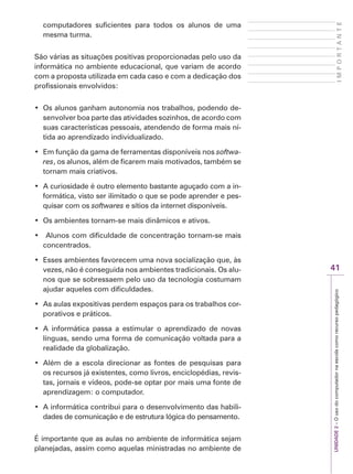 UNIDADE
2
–
O
uso
do
computador
na
escola
como
recurso
pedagógico
41
I
M
P
O
R
T
A
N
T
E
computadores suficientes para todos os alunos de uma
mesma turma.
São várias as situações positivas proporcionadas pelo uso da
informática no ambiente educacional, que variam de acordo
com a proposta utilizada em cada caso e com a dedicação dos
profissionais envolvidos:
‡ 2VDOXQRVJDQKDPDXWRQRPLDQRVWUDEDOKRVSRGHQGRGH-
senvolver boa parte das atividades sozinhos, de acordo com
suas características pessoais, atendendo de forma mais ní-
tida ao aprendizado individualizado.
‡ (PIXQomRGDJDPDGHIHUUDPHQWDVGLVSRQtYHLVQRVsoftwa-
res, os alunos, além de ficarem mais motivados, também se
tornam mais criativos.
‡ $FXULRVLGDGHpRXWURHOHPHQWREDVWDQWHDJXoDGRFRPDLQ-
formática, visto ser ilimitado o que se pode aprender e pes-
quisar com os softwares e sítios da internet disponíveis.
‡ 2VDPELHQWHVWRUQDPVHPDLVGLQkPLFRVHDWLYRV
‡ $OXQRVFRPGLILFXOGDGHGHFRQFHQWUDomRWRUQDPVHPDLV
concentrados.
‡ (VVHVDPELHQWHVIDYRUHFHPXPDQRYDVRFLDOL]DomRTXHjV
vezes, não é conseguida nos ambientes tradicionais. Os alu-
nos que se sobressaem pelo uso da tecnologia costumam
ajudar aqueles com dificuldades.
‡ $VDXODVH[SRVLWLYDVSHUGHPHVSDoRVSDUDRVWUDEDOKRVFRU-
porativos e práticos.
‡ $ LQIRUPiWLFD SDVVD D HVWLPXODU R DSUHQGL]DGR GH QRYDV
línguas, sendo uma forma de comunicação voltada para a
realidade da globalização.
‡ $OpPGHDHVFRODGLUHFLRQDUDVIRQWHVGHSHVTXLVDVSDUD
os recursos já existentes, como livros, enciclopédias, revis-
tas, jornais e vídeos, pode-se optar por mais uma fonte de
aprendizagem: o computador.
‡ $LQIRUPiWLFDFRQWULEXLSDUDRGHVHQYROYLPHQWRGDVKDELOL-
dades de comunicação e de estrutura lógica do pensamento.
É importante que as aulas no ambiente de informática sejam
planejadas, assim como aquelas ministradas no ambiente de
 