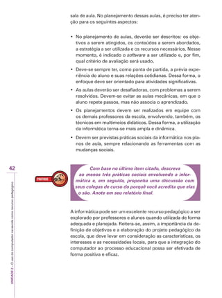 UNIDADE
2
–
O
uso
do
computador
na
escola
como
recurso
pedagógico
42
sala de aula. No planejamento dessas aulas, é preciso ter aten-
ção para os seguintes aspectos:
‡ 1RSODQHMDPHQWRGHDXODVGHYHUmRVHUGHVFULWRVRVREMH-
tivos a serem atingidos, os conteúdos a serem abordados,
a estratégia a ser utilizada e os recursos necessários. Nesse
momento, é indicado o software a ser utilizado e, por fim,
qual critério de avaliação será usado.
‡ 'HYHVHVHPSUHWHUFRPRSRQWRGHSDUWLGDDSUpYLDH[SH-
riência do aluno e suas relações cotidianas. Dessa forma, o
enfoque deve ser orientado para atividades significativas.
‡ $VDXODVGHYHUmRVHUGHVDILDGRUDVFRPSUREOHPDVDVHUHP
resolvidos. Devem-se evitar as aulas mecânicas, em que o
aluno repete passos, mas não associa o aprendizado.
‡ 2V SODQHMDPHQWRV GHYHP VHU UHDOL]DGRV HP HTXLSH FRP
os demais professores da escola, envolvendo, também, os
técnicos em multimeios didáticos. Dessa forma, a utilização
da informática torna-se mais ampla e dinâmica.
‡ 'HYHPVHUSUHYLVWDVSUiWLFDVVRFLDLVGDLQIRUPiWLFDQRVSOD-
nos de aula, sempre relacionando as ferramentas com as
mudanças sociais.
Com base no último item citado, descreva
ao menos três práticas sociais envolvendo a infor-
mática e, em seguida, proponha uma discussão com
seus colegas de curso do porquê você acredita que elas
o são. Anote em seu relatório final.
A informática pode ser um excelente recurso pedagógico a ser
explorado por professores e alunos quando utilizada de forma
adequada e planejada. Reitera-se, assim, a importância da de-
finição de objetivos e a elaboração do projeto pedagógico da
escola, que deve levar em consideração as características, os
interesses e as necessidades locais, para que a integração do
computador ao processo educacional possa ser efetivada de
forma positiva e eficaz.
 