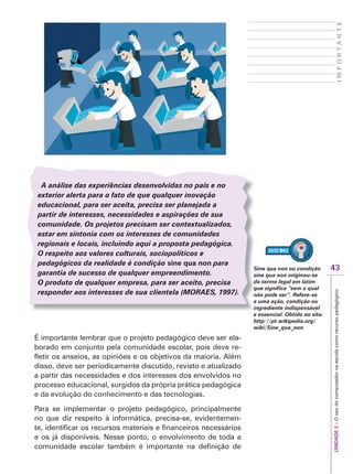 UNIDADE
2
–
O
uso
do
computador
na
escola
como
recurso
pedagógico
43
I
M
P
O
R
T
A
N
T
E
A análise das experiências desenvolvidas no país e no
exterior alerta para o fato de que qualquer inovação
educacional, para ser aceita, precisa ser planejada a
partir de interesses, necessidades e aspirações de sua
comunidade. Os projetos precisam ser contextualizados,
estar em sintonia com os interesses de comunidades
regionais e locais, incluindo aqui a proposta pedagógica.
O respeito aos valores culturais, sociopolíticos e
pedagógicos da realidade é condição sine qua non para
garantia de sucesso de qualquer empreendimento.
O produto de qualquer empresa, para ser aceito, precisa
responder aos interesses de sua clientela (M
(
( OR
O
O AES
R
R , 1997).
S
S
É importante lembrar que o projeto pedagógico deve ser ela-
borado em conjunto pela comunidade escolar, pois deve re-
fletir os anseios, as opiniões e os objetivos da maioria. Além
disso, deve ser periodicamente discutido, revisto e atualizado
a partir das necessidades e dos interesses dos envolvidos no
processo educacional, surgidos da própria prática pedagógica
e da evolução do conhecimento e das tecnologias.
Para se implementar o projeto pedagógico, principalmente
no que diz respeito à informática, precisa-se, evidentemen-
te, identificar os recursos materiais e financeiros necessários
e os já disponíveis. Nesse ponto, o envolvimento de toda a
comunidade escolar também é importante na definição de
Sine qua non ou condição
sine qua non originou-se
do termo legal em latim
que significa “sem o qual
não pode ser”. Refere-se
a uma ação, condição ou
ingrediente indispensável
e essencial. Obtido no site:
http://pt.wikipedia.org/
wiki/Sine_qua_non
 