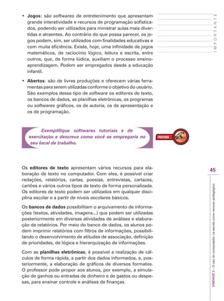 UNIDADE
2
–
O
uso
do
computador
na
escola
como
recurso
pedagógico
45
I
M
P
O
R
T
A
N
T
E
‡ Jogos: são softwares de entretenimento que apresentam
grande interatividade e recursos de programação sofistica-
dos, podendo ser utilizados para ministrar aulas mais diver-
tidas e atraentes. Ao contrário do que possa parecer, os jo-
gos podem, sim, ser utilizados com finalidades educativas e
com muita eficiência. Existe, hoje, uma infinidade de jogos
matemáticos, de raciocínio lógico, leitura e escrita, entre
outros, que, de forma lúdica, auxiliam o processo ensino-
aprendizagem. Podem ser empregados desde a educação
infantil.
‡ Abertos: são de livres produções e oferecem várias ferra-
mentas para serem utilizadas conforme o objetivo do usuário.
São exemplos desse tipo de software os editores de texto,
os bancos de dados, as planilhas eletrônicas, os programas
ou softwares gráficos, os de autoria, os de apresentação e
os de programação.
Exemplifique softwares tutoriais e de
exercitação e descreva como você os empregaria no
seu local de trabalho.
Os editores de texto apresentam vários recursos para ela-
boração de texto no computador. Com eles, é possível criar
redações, relatórios, cartas, poesias, entrevistas, cartazes,
cartões e vários outros tipos de texto de forma personalizada.
Os editores de texto podem ser utilizados em qualquer disci-
plina escolar e a partir de níveis escolares básicos.
Os bancos de dados possibilitam o arquivamento de informa-
ções (textos, atividades, imagens...) que podem ser utilizadas
posteriormente em diversas atividades de análises e elabora-
ção de relatórios. Por meio do banco de dados, os alunos po-
dem imprimir relatórios com filtros de informações, possibili-
tando o desenvolvimento de atitudes de associação, definição
de prioridades, de lógica e hierarquização de informações.
Com as planilhas eletrônicas, é possível a realização de cál-
culos de forma rápida, a partir dos dados informados, e, pos-
teriormente, a elaboração de gráficos de diversos formatos.
O professor pode propor aos alunos, por exemplo, a simula-
ção de ganhos ou entradas de dinheiro e de gastos ou despe-
sas, para ensinar controle e análises de finanças.
 