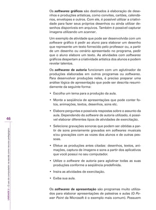 UNIDADE
2
–
O
uso
do
computador
na
escola
como
recurso
pedagógico
46
Os softwares gráficos são destinados à elaboração de dese-
nhos e produções artísticas, como convites, cartões, calendá-
rios, envelopes e outros. Com ele, é possível utilizar a criativi-
dade para fazer seus próprios desenhos ou ainda utilizar de-
senhos disponíveis em arquivos. Também é possível capturar
imagens utilizando um scanner.
Um exemplo de atividade que pode ser desenvolvida com um
software gráfico é pedir ao aluno para elaborar um desenho
que represente um texto fornecido pelo professor ou, a partir
de um desenho ou cenário apresentado no programa, pedir
que o aluno elabore um texto. As atividades com softwares
gráficos despertam a criatividade artística dos alunos e podem
revelar talentos.
Os softwares de autoria funcionam com um aglutinador de
produções elaboradas em outros programas ou softwares.
Para desenvolver produções neles, é preciso preparar uma
análise lógica de apresentação que pode ser descrita resumi-
damente da seguinte forma:
‡ (VFROKDXPWHPDSDUDDSURGXomRGDDXOD
‡ 0RQWHDVHTrQFLDGHDSUHVHQWDo}HVTXHSRGHFRQWHUIR-
tos, animações, textos, desenhos, sons etc.
‡ (ODERUHSHUJXQWDVHSRVVtYHLVUHVSRVWDVVREUHRDVVXQWRGD
aula. Dependendo do software de autoria utilizado, é possí-
vel elaborar diferentes tipos de atividades de exercitação.
‡ 6HOHFLRQHJUDYDo}HVVRQRUDVTXHSRGHPVHUREWLGDVDSDU-
tir de sons previamente gravados em softwares musicais
e/ou gravações com as vozes dos alunos e de outras pes-
soas.
‡ (IHWXHDVSURGXo}HVDQWHVFLWDGDVGHVHQKRVWH[WRVDQL-
mações, captura de imagens e sons a partir dos aplicativos
que você possui no seu computador.
‡ 8WLOL]HRsoftware de autoria para aglutinar todas as suas
produções conforme a seqüência predefinida.
‡ ,QVLUDDVDWLYLGDGHVGHH[HUFLWDomR
‡ ([LEDVXDDXOD
Os softwares de apresentação são programas muito utiliza-
dos para elaborar apresentações de palestras e aulas (O Po-
wer Point da Microsoft é o exemplo mais comum). Possuem
 