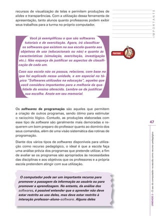 UNIDADE
2
–
O
uso
do
computador
na
escola
como
recurso
pedagógico
47
I
M
P
O
R
T
A
N
T
E
recursos de visualização de telas e permitem produções de
slides e transparências. Com a utilização dessa ferramenta de
apresentação, tanto alunos quanto professores podem exibir
seus trabalhos para a turma no próprio computador.
Você já exemplificou o que são softwares
tutoriais e de exercitação. Agora, irá classificar
os softwares que existem na sua escola quanto aos
objetivos de uso (educacionais ou não) e quanto às
características (simulação, exercitação, investigação
etc.). Não esqueça de justificar os aspectos de classifi-
cação de cada um.
Caso sua escola não os possua, relacione, com base no
que foi explicado nessa unidade, e em especial no tó-
pico “Softwares utilizados na educação”, aqueles que
você considera importantes para a melhoria da qua-
lidade do ensino oferecido. Lembre-se de justificar
sua escolha. Anote em seu memorial.
Os softwares de programação são aqueles que permitem
a criação de outros programas, sendo ótimo para estimular
o raciocínio lógico. Contudo, as produções elaboradas com
esse tipo de software são geralmente mais demoradas e re-
querem um bom preparo do professor quanto ao domínio dos
seus comandos, além de uma visão sistemática das rotinas de
programação.
Diante dos vários tipos de softwares disponíveis para utiliza-
ção como recurso pedagógico, o ideal é que a escola faça
uma análise prévia dos programas que pretende utilizar, a fim
de avaliar se os programas são apropriados às necessidades
das disciplinas e aos objetivos que os professores e a própria
escola pretendem atingir com sua utilização.
O computador pode ser um importante recurso para
promover a passagem da informação ao usuário ou para
promover a aprendizagem. No entanto, da análise dos
softwares, é possível entender que o aprender não deve
s
s
estar restrito ao uso deles, mas deve estar restrito à
interação professor–aluno–software
–
– . Alguns deles
 