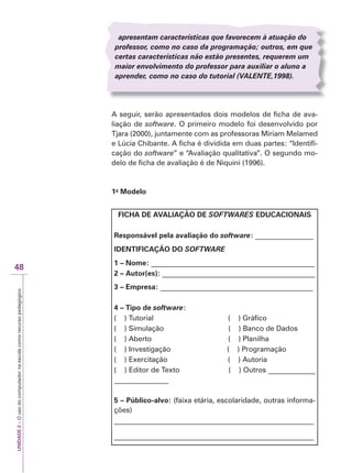UNIDADE
2
–
O
uso
do
computador
na
escola
como
recurso
pedagógico
48
apresentam características que favorecem à atuação do
professor, como no caso da programação; outros, em que
certas características não estão presentes, requerem um
maior envolvimento do professor para auxiliar o aluno a
aprender, como no caso do tutorial (VALENTE
V
V ,1998).
E
E
A seguir, serão apresentados dois modelos de ficha de ava-
liação de software. O primeiro modelo foi desenvolvido por
Tjara (2000), juntamente com as professoras Miriam Melamed
e Lúcia Chibante. A ficha é dividida em duas partes: “Identifi-
cação do software” e “Avaliação qualitativa”. O segundo mo-
delo de ficha de avaliação é de Niquini (1996).
1o
Modelo
FICHA DE AVALIAÇÃO DE SOFTWARES
R
R EDUCACIONAIS
Responsável pela avaliação do software: ________________
IDENTIFICAÇÃO DO SOFTWARE
R
R
1 – Nome: _____________________________________________
2 – Autor(es): __________________________________________
3 – Empresa: __________________________________________
4 – Tipo de software:
( ) Tutorial ( ) Gráfico
( ) Simulação ( ) Banco de Dados
( ) Aberto ( ) Planilha
( ) Investigação ( ) Programação
( ) Exercitação ( ) Autoria
( ) Editor de Texto ( ) Outros _____________
_______________
5 – Público-alvo: (faixa etária, escolaridade, outras informa-
ções)
_______________________________________________________
_______________________________________________________
 
