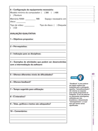 UNIDADE
2
–
O
uso
do
computador
na
escola
como
recurso
pedagógico
49
I
M
P
O
R
T
A
N
T
E
6 – Configuração do equipamento necessário:
Modelo mínimo do computador: ( ) 386 ( ) 486
( ) Pentium
Memória RAM: __________ MB Espaço necessário em
disco: _________
Tipo de vídeo: __________ Tipo de disco: ( ) Disquete
( ) CD
AVALIAÇÃO QUALITATIVA
1 – Objetivos propostos:
_______________________________________________________
_______________________________________________________
2 – Pré-requisitos:
_______________________________________________________
_______________________________________________________
3 – Indicação para as disciplinas:
_______________________________________________________
_______________________________________________________
4 – Exemplos de atividades que podem ser desenvolvidas
com a intermediação do software:
_______________________________________________________
_______________________________________________________
5 – Oferece diferentes níveis de dificuldades?
_______________________________________________________
_______________________________________________________
6 – Oferece feedback?
_______________________________________________________
_______________________________________________________
7 – Tempo sugerido para utilização:
_______________________________________________________
_______________________________________________________
8 – É interativo?
_______________________________________________________
_______________________________________________________
9 – Telas, gráficos e textos são adequados?
_______________________________________________________
_______________________________________________________
10 – Comentários:
_______________________________________________________
_______________________________________________________
_______________________________________________________
“Feedback” é uma palavra
de origem inglesa que
traduzida para o português
significa “retroalimentação”,
dar retorno ou resposta
para aquilo perguntado ou
indagado. O uso de palavras
ou expressões estrangeiras,
utilizadas por nós,
brasileiros, é denominado
“estrangeirismo”, e é por
isso que temos vários
significados.
 