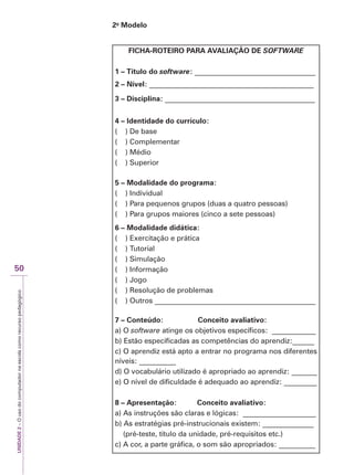 UNIDADE
2
–
O
uso
do
computador
na
escola
como
recurso
pedagógico
50
2o
Modelo
FICHA-ROTEIRO PARA AVALIAÇÃO DE SOFTWARE
1 – Título do software: _________________________________
2 – Nível: _____________________________________________
3 – Disciplina: _________________________________________
4 – Identidade do currículo:
( ) De base
( ) Complementar
( ) Médio
( ) Superior
5 – Modalidade do programa:
( ) Individual
( ) Para pequenos grupos (duas a quatro pessoas)
( ) Para grupos maiores (cinco a sete pessoas)
6 – Modalidade didática:
( ) Exercitação e prática
( ) Tutorial
( ) Simulação
( ) Informação
( ) Jogo
( ) Resolução de problemas
( ) Outros ____________________________________________
7 – Conteúdo: Conceito avaliativo:
a) O software atinge os objetivos específicos: ____________
b) Estão especificadas as competências do aprendiz:______
c) O aprendiz está apto a entrar no programa nos diferentes
níveis: __________
d) O vocabulário utilizado é apropriado ao aprendiz: _______
e) O nível de dificuldade é adequado ao aprendiz: _________
8 – Apresentação: Conceito avaliativo:
a) As instruções são claras e lógicas: ____________________
b) As estratégias pré-instrucionais existem: ______________
(pré-teste, título da unidade, pré-requisitos etc.)
c) A cor, a parte gráfica, o som são apropriados: __________
 