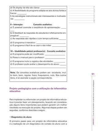 UNIDADE
2
–
O
uso
do
computador
na
escola
como
recurso
pedagógico
51
I
M
P
O
R
T
A
N
T
E
d) Os display da tela são claros: _________________________
e) A flexibilidade do programa adapta-se aos alunos fortes e
fracos: _________
f) As estratégias instrucionais são interessantes e motivado-
ras: __________
9 – Interação: Conceito avaliativo:
a) É possível controlar a seqüência da apresentação: _____
____
b) O feedback às respostas do estudante é efetivamente em-
pregável: _________
c) As respostas são rápidas e com tempo suficiente:_______
d) O programa é interativo: _____________________________
e) O programa é fácil de se usar e não inibe: ______________
10 – Usabilidade pelo(a) professor(a): Conceito avaliativo:
a) O programa pode ser modificado: ____________________
b) Possui o manual para o professor: ____________________
c) O programa inclui o registro das atividades: ___________
d) O professor pode avaliar o desempenho do aluno: ______
_______________________________________________________
Nota: Os conceitos avaliativos podem ser: excelente, mui-
to bom, bom, regular, fraco, fraquíssimo, nulo. Nos outros
itens, é só assinalar a opção correspondente.
Projeto pedagógico com a utilização da informática
educativa
Para implantar ou reformular um projeto de informática educa-
tiva é preciso fazer um planejamento, levando em considera-
ção alguns itens importantes que podem garantir um melhor
resultado na execução do projeto. Algumas etapas podem ser
seguidas, conforme descritas a seguir.
‡'LDJQyVWLFRGRDOXQR
O primeiro passo para um projeto de informática educativa
é a realização de um diagnóstico do contato do aluno com a
 