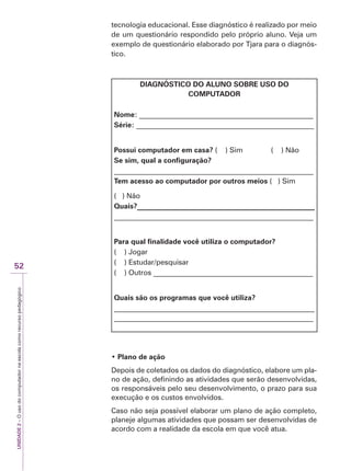 UNIDADE
2
–
O
uso
do
computador
na
escola
como
recurso
pedagógico
52
tecnologia educacional. Esse diagnóstico é realizado por meio
de um questionário respondido pelo próprio aluno. Veja um
exemplo de questionário elaborado por Tjara para o diagnós-
tico.
DIAGNÓSTICO DO ALUNO SOBRE USO DO
COMPUTADOR
Nome: ________________________________________________
Série: _________________________________________________
Possui computador em casa? ( ) Sim ( ) Não
Se sim, qual a configuração?
_______________________________________________________
Tem acesso ao computador por outros meios ( ) Sim
( ) Não
Quais?_________________________________________________
_______________________________________________________
Para qual finalidade você utiliza o computador?
( ) Jogar
( ) Estudar/pesquisar
( ) Outros ____________________________________________
Quais são os programas que você utiliza?
_______________________________________________________
_______________________________________________________
‡ Plano de ação
Depois de coletados os dados do diagnóstico, elabore um pla-
no de ação, definindo as atividades que serão desenvolvidas,
os responsáveis pelo seu desenvolvimento, o prazo para sua
execução e os custos envolvidos.
Caso não seja possível elaborar um plano de ação completo,
planeje algumas atividades que possam ser desenvolvidas de
acordo com a realidade da escola em que você atua.
 