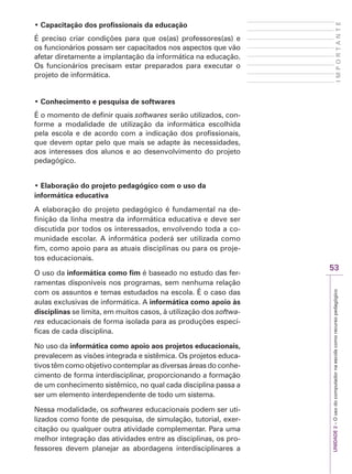 UNIDADE
2
–
O
uso
do
computador
na
escola
como
recurso
pedagógico
53
I
M
P
O
R
T
A
N
T
E
‡ Capacitação dos profissionais da educação
É preciso criar condições para que os(as) professores(as) e
os funcionários possam ser capacitados nos aspectos que vão
afetar diretamente a implantação da informática na educação.
Os funcionários precisam estar preparados para executar o
projeto de informática.
‡ Conhecimento e pesquisa de softwares
É o momento de definir quais softwares serão utilizados, con-
forme a modalidade de utilização da informática escolhida
pela escola e de acordo com a indicação dos profissionais,
que devem optar pelo que mais se adapte às necessidades,
aos interesses dos alunos e ao desenvolvimento do projeto
pedagógico.
‡ Elaboração do projeto pedagógico com o uso da
informática educativa
A elaboração do projeto pedagógico é fundamental na de-
finição da linha mestra da informática educativa e deve ser
discutida por todos os interessados, envolvendo toda a co-
munidade escolar. A informática poderá ser utilizada como
fim, como apoio para as atuais disciplinas ou para os proje-
tos educacionais.
O uso da informática como fim é baseado no estudo das fer-
ramentas disponíveis nos programas, sem nenhuma relação
com os assuntos e temas estudados na escola. É o caso das
aulas exclusivas de informática. A informática como apoio às
disciplinas se limita, em muitos casos, à utilização dos softwa-
res educacionais de forma isolada para as produções especí-
ficas de cada disciplina.
No uso da informática como apoio aos projetos educacionais,
prevalecem as visões integrada e sistêmica. Os projetos educa-
tivos têm como objetivo contemplar as diversas áreas do conhe-
cimento de forma interdisciplinar, proporcionando a formação
de um conhecimento sistêmico, no qual cada disciplina passa a
ser um elemento interdependente de todo um sistema.
Nessa modalidade, os softwares educacionais podem ser uti-
lizados como fonte de pesquisa, de simulação, tutorial, exer-
citação ou qualquer outra atividade complementar. Para uma
melhor integração das atividades entre as disciplinas, os pro-
fessores devem planejar as abordagens interdisciplinares a
 