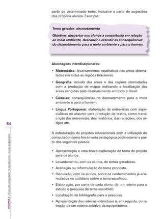 UNIDADE
2
–
O
uso
do
computador
na
escola
como
recurso
pedagógico
54
partir de determinado tema, inclusive a partir de sugestões
dos próprios alunos. Exemplo:
Tema gerador: desmatamento
Objetivo: despertar nos alunos a consciência em relação
ao meio ambiente, descobrir e discutir as conseqüências
do desmatamento para o meio ambiente e para o homem.
Abordagens interdisciplinares:
‡ Matemática: levantamentos estatísticos das áreas desma-
tadas em todas as regiões brasileiras.
‡ Geografia: estudo das áreas e das regiões desmatadas
com a produção de mapas indicando a localização das
áreas atingidas pelo desmatamento em todo o Brasil.
‡ Ciências: conseqüências do desmatamento para o meio
ambiente e para o homem.
‡ Língua Portuguesa: elaboração de entrevistas com espe-
cialistas no assunto para produção de textos, como trans-
crição das entrevistas, dos relatórios, das redações, dos ar-
tigos etc.
A estruturação de projetos educacionais com a utilização do
computador como ferramenta pedagógica pode ocorrer a par-
tir dos seguintes passos:
‡ $SUHVHQWDomR H XPD EUHYH H[SODQDomR GR WHPD GR SURMHWR
para os alunos.
‡ /HYDQWDPHQWR FRP RV DOXQRV GH WHPDVJHUDGRUHV
‡ $FHLWDomR RX UHIRUPXODomR GR WHPDSURSRVWR
‡ 'LVFXVVmR FRP RV DOXQRV VREUH RV FRQKHFLPHQWRV Mi DFX-
mulados no cotidiano sobre o tema escolhido.
‡ (ODERUDomR SRU SDUWH GH FDGD DOXQR GH XP URWHLURSDUD R
estudo e pesquisa do tema escolhido.
‡ /RFDOL]DomR GH ELEOLRJUDILD SDUD D SHVTXLVD
‡ $SUHVHQWDomR GRV URWHLURV LQGLYLGXDLV H HP VHJXLGD FRQV-
trução de um roteiro coletivo da equipe/turma.
 
