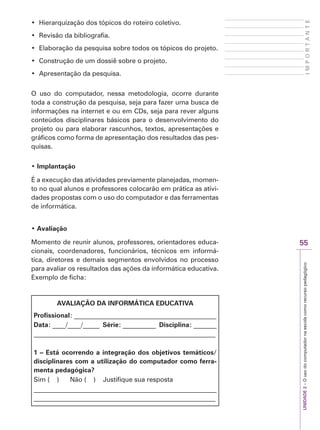 UNIDADE
2
–
O
uso
do
computador
na
escola
como
recurso
pedagógico
55
I
M
P
O
R
T
A
N
T
E
‡ +LHUDUTXL]DomRGRVWySLFRVGRURWHLURFROHWLYR
‡ 5HYLVmRGDELEOLRJUDILD
‡ (ODERUDomRGDSHVTXLVDVREUHWRGRVRVWySLFRVGRSURMHWR
‡ RQVWUXomRGHXPGRVVLrVREUHRSURMHWR
‡ $SUHVHQWDomRGDSHVTXLVD
O uso do computador, nessa metodologia, ocorre durante
toda a construção da pesquisa, seja para fazer uma busca de
informações na internet e ou em CDs, seja para rever alguns
conteúdos disciplinares básicos para o desenvolvimento do
projeto ou para elaborar rascunhos, textos, apresentações e
gráficos como forma de apresentação dos resultados das pes-
quisas.
‡ Implantação
É a execução das atividades previamente planejadas, momen-
to no qual alunos e professores colocarão em prática as ativi-
dades propostas com o uso do computador e das ferramentas
de informática.
‡ Avaliação
Momento de reunir alunos, professores, orientadores educa-
cionais, coordenadores, funcionários, técnicos em informá-
tica, diretores e demais segmentos envolvidos no processo
para avaliar os resultados das ações da informática educativa.
Exemplo de ficha:
AVALIAÇÃO DA INFORMÁTICA EDUCATIVA
Profissional: ___________________________________________
Data: ____/____/_____ Série: __________ Disciplina: _______
_______________________________________________________
1 – Está ocorrendo a integração dos objetivos temáticos/
disciplinares com a utilização do computador como ferra-
menta pedagógica?
Sim ( ) Não ( ) Justifique sua resposta
_______________________________________________________
_______________________________________________________
 