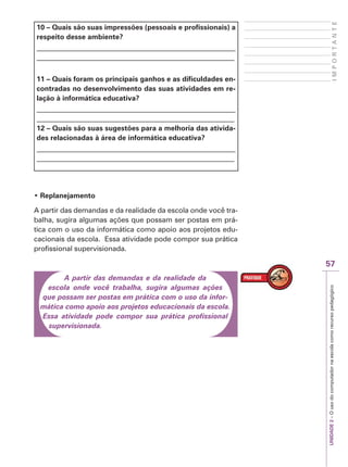 UNIDADE
2
–
O
uso
do
computador
na
escola
como
recurso
pedagógico
57
I
M
P
O
R
T
A
N
T
E
10 – Quais são suas impressões (pessoais e profissionais) a
respeito desse ambiente?
_______________________________________________________
_______________________________________________________
11 – Quais foram os principais ganhos e as dificuldades en-
contradas no desenvolvimento das suas atividades em re-
lação à informática educativa?
_______________________________________________________
_______________________________________________________
12 – Quais são suas sugestões para a melhoria das ativida-
des relacionadas à área de informática educativa?
_______________________________________________________
_______________________________________________________
‡ Replanejamento
A partir das demandas e da realidade da escola onde você tra-
balha, sugira algumas ações que possam ser postas em prá-
tica com o uso da informática como apoio aos projetos edu-
cacionais da escola. Essa atividade pode compor sua prática
profissional supervisionada.
A partir das demandas e da realidade da
escola onde você trabalha, sugira algumas ações
que possam ser postas em prática com o uso da infor-
mática como apoio aos projetos educacionais da escola.
Essa atividade pode compor sua prática profissional
supervisionada.
 