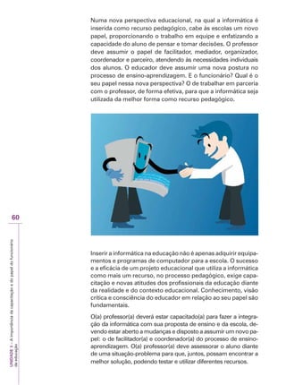 UNIDADE
3
–
A
importância
da
capacitação
e
do
papel
do
funcionário
da
educação
60
Numa nova perspectiva educacional, na qual a informática é
inserida como recurso pedagógico, cabe às escolas um novo
papel, proporcionando o trabalho em equipe e enfatizando a
capacidade do aluno de pensar e tomar decisões. O professor
deve assumir o papel de facilitador, mediador, organizador,
coordenador e parceiro, atendendo às necessidades individuais
dos alunos. O educador deve assumir uma nova postura no
processo de ensino-aprendizagem. E o funcionário? Qual é o
seu papel nessa nova perspectiva? O de trabalhar em parceria
com o professor, de forma efetiva, para que a informática seja
utilizada da melhor forma como recurso pedagógico.
Inserir a informática na educação não é apenas adquirir equipa-
mentos e programas de computador para a escola. O sucesso
e a eficácia de um projeto educacional que utiliza a informática
como mais um recurso, no processo pedagógico, exige capa-
citação e novas atitudes dos profissionais da educação diante
da realidade e do contexto educacional. Conhecimento, visão
crítica e consciência do educador em relação ao seu papel são
fundamentais.
O(a) professor(a) deverá estar capacitado(a) para fazer a integra-
ção da informática com sua proposta de ensino e da escola, de-
vendo estar aberto a mudanças e disposto a assumir um novo pa-
pel: o de facilitador(a) e coordenador(a) do processo de ensino-
aprendizagem. O(a) professor(a) deve assessorar o aluno diante
de uma situação-problema para que, juntos, possam encontrar a
melhor solução, podendo testar e utilizar diferentes recursos.
 