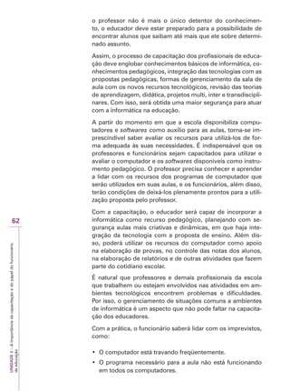 UNIDADE
3
–
A
importância
da
capacitação
e
do
papel
do
funcionário
da
educação
62
o professor não é mais o único detentor do conhecimen-
to, o educador deve estar preparado para a possibilidade de
encontrar alunos que saibam até mais que ele sobre determi-
nado assunto.
Assim, o processo de capacitação dos profissionais de educa-
ção deve englobar conhecimentos básicos de informática, co-
nhecimentos pedagógicos, integração das tecnologias com as
propostas pedagógicas, formas de gerenciamento da sala de
aula com os novos recursos tecnológicos, revisão das teorias
de aprendizagem, didática, projetos multi, inter e transdiscipli-
nares. Com isso, será obtida uma maior segurança para atuar
com a informática na educação.
A partir do momento em que a escola disponibiliza compu-
tadores e softwares como auxílio para as aulas, torna-se im-
prescindível saber avaliar os recursos para utilizá-los de for-
ma adequada às suas necessidades. É indispensável que os
professores e funcionários sejam capacitados para utilizar e
avaliar o computador e os softwares disponíveis como instru-
mento pedagógico. O professor precisa conhecer e aprender
a lidar com os recursos dos programas de computador que
serão utilizados em suas aulas, e os funcionários, além disso,
terão condições de deixá-los plenamente prontos para a utili-
zação proposta pelo professor.
Com a capacitação, o educador será capaz de incorporar a
informática como recurso pedagógico, planejando com se-
gurança aulas mais criativas e dinâmicas, em que haja inte-
gração da tecnologia com a proposta de ensino. Além dis-
so, poderá utilizar os recursos do computador como apoio
na elaboração de provas, no controle das notas dos alunos,
na elaboração de relatórios e de outras atividades que fazem
parte do cotidiano escolar.
É natural que professores e demais profissionais da escola
que trabalhem ou estejam envolvidos nas atividades em am-
bientes tecnológicos encontrem problemas e dificuldades.
Por isso, o gerenciamento de situações comuns a ambientes
de informática é um aspecto que não pode faltar na capacita-
ção dos educadores.
Com a prática, o funcionário saberá lidar com os imprevistos,
como:
‡ 2FRPSXWDGRUHVWiWUDYDQGRIUHTHQWHPHQWH
‡ 2SURJUDPDQHFHVViULRSDUDDDXODQmRHVWiIXQFLRQDQGR
em todos os computadores.
 