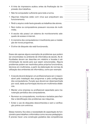 63
I
M
P
O
R
T
A
N
T
E
UNIDADE
3
–
A
importância
da
capacitação
e
do
papel
do
funcionário
da
educação
‡ $WLQWDGDLPSUHVVRUDDFDERXDQWHVGDILQDOL]DomRGDLP-
pressão dos trabalhos.
‡ 1mRKiFRPSXWDGRUVXILFLHQWHSDUDWRGDDWXUPD
‡ $OJXPDV PiTXLQDV HVWmR FRP YtUXV TXH SUHMXGLFDP VHX
funcionamento.
‡ 3HUGLRDUTXLYRRQGHKDYLDJUDYDGRRVWUDEDOKRVGRVDOXQRV
‡ 1HPWRGRVRVFRPSXWDGRUHVSRVVXHPUHFXUVRVGHPXOWL-
mídia.
‡ $HVFRODQmRSRVVXLXPVLVWHPDGHPRQLWRUDPHQWRDGH-
quado de acesso à internet.
‡ $PHPyULDGRVFRPSXWDGRUHVpLQVXILFLHQWHSDUDDLQVWDOD-
ção de novos programas.
‡ 2drive de disquete não está funcionando.
Esses são apenas alguns exemplos de problemas que podem
ser encontrados no ambiente de informática da escola. As di-
ficuldades devem ser descritas em relatório e levadas à ad-
ministração da escola para que sejam solucionadas. Alguns
problemas podem ser resolvidos pelos próprios funcionários,
técnicos em multimeios, a partir da elaboração de normas de
utilização dos ambientes de informática, como por exemplo:
‡ $HVFRODGHYHUiGHVLJQDUXPSURILVVLRQDOSDUDVHURUHVSRQ-
sável pela instalação dos programas e pela configuração
dos computadores. Função que deverá ser desempenhada
por você, dada sua formação técnica em multimeios didáti-
cos.
‡ 0DQWHUXPDHPSUHVDRXSURILVVLRQDOFDSDFLWDGRSDUDPD-
nutenção periódica dos computadores.
‡ 1XPHUDURVFRPSXWDGRUHVPRQLWRUHVHWHFODGRVSDUDIDFL-
litar a identificação dos problemas nas máquinas.
‡ (YLWDURXVRGHGLVTXHWHVGHVFRQKHFLGRVHVHPDYHULILFD-
ção prévia com antivírus.
Dessa maneira, fica clara a necessidade de capacitação do fun-
cionário para trabalhar a informática como recurso pedagógico.
É preciso haver uma construção gradativa das competências
 