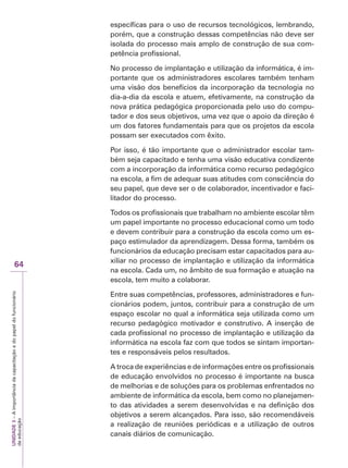 UNIDADE
3
–
A
importância
da
capacitação
e
do
papel
do
funcionário
da
educação
64
específicas para o uso de recursos tecnológicos, lembrando,
porém, que a construção dessas competências não deve ser
isolada do processo mais amplo de construção de sua com-
petência profissional.
No processo de implantação e utilização da informática, é im-
portante que os administradores escolares também tenham
uma visão dos benefícios da incorporação da tecnologia no
dia-a-dia da escola e atuem, efetivamente, na construção da
nova prática pedagógica proporcionada pelo uso do compu-
tador e dos seus objetivos, uma vez que o apoio da direção é
um dos fatores fundamentais para que os projetos da escola
possam ser executados com êxito.
Por isso, é tão importante que o administrador escolar tam-
bém seja capacitado e tenha uma visão educativa condizente
com a incorporação da informática como recurso pedagógico
na escola, a fim de adequar suas atitudes com consciência do
seu papel, que deve ser o de colaborador, incentivador e faci-
litador do processo.
Todos os profissionais que trabalham no ambiente escolar têm
um papel importante no processo educacional como um todo
e devem contribuir para a construção da escola como um es-
paço estimulador da aprendizagem. Dessa forma, também os
funcionários da educação precisam estar capacitados para au-
xiliar no processo de implantação e utilização da informática
na escola. Cada um, no âmbito de sua formação e atuação na
escola, tem muito a colaborar.
Entre suas competências, professores, administradores e fun-
cionários podem, juntos, contribuir para a construção de um
espaço escolar no qual a informática seja utilizada como um
recurso pedagógico motivador e construtivo. A inserção de
cada profissional no processo de implantação e utilização da
informática na escola faz com que todos se sintam importan-
tes e responsáveis pelos resultados.
A troca de experiências e de informações entre os profissionais
de educação envolvidos no processo é importante na busca
de melhorias e de soluções para os problemas enfrentados no
ambiente de informática da escola, bem como no planejamen-
to das atividades a serem desenvolvidas e na definição dos
objetivos a serem alcançados. Para isso, são recomendáveis
a realização de reuniões periódicas e a utilização de outros
canais diários de comunicação.
 