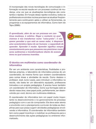 65
I
M
P
O
R
T
A
N
T
E
UNIDADE
3
–
A
importância
da
capacitação
e
do
papel
do
funcionário
da
educação
A incorporação das novas tecnologias de comunicação e in-
formação na escola resulta em um processo contínuo de mu-
dança, uma vez que as atualizações tecnológicas são cons-
tantes e rápidas. Em função dessa rapidez evolutiva, todos os
profissionais envolvidos na área precisam se atualizar freqüen-
temente para continuarem aptos a utilizar as ferramentas, os
programas e os equipamentos de informática. Como bem diz
Tajra (2000):
O aprendizado, além de ser um processo em con-
tínua mudança, é coletivo. Negar o contexto no qual
vivemos é nos transformar numa “caixa-preta”; é não
querer perceber o que está ao nosso redor; é desprezar
uma característica típica do ser humano: a capacidade de
aprender. Aprender é mudar. Aprender significa romper
constantemente para que possamos nos posicionar como
seres autônomos e transformadores diante do ecossis-
tema no qual estamos inseridos.
O técnico em multimeios como coordenador de
informática
Por ser um ambiente com características, finalidades e pro-
blemas próprios, o laboratório de informática precisa de um
coordenador, da mesma forma que existem coordenadores
para outras áreas e atividades da escola. Como destaca o
professor José Junio Lopes, para introduzir a informática na
escola, não basta ter um laboratório equipado, professores
treinados e um projeto pedagógico. É preciso haver também
um coordenador de informática. Como sua formação está se
dando nessa área, esse papel pode, perfeitamente, ser desen-
volvido por você, técnico em multimeios didáticos.
O coordenador de informática tem um papel muito impor-
tante no desenvolvimento e no gerenciamento do processo
pedagógico com o uso do computador. Ele deve estar atento
e envolvido com o planejamento curricular de todas as disci-
plinas para que possa sugerir atividades pedagógicas envol-
vendo a informática. O coordenador de informática também
tem como papel incentivar e mobilizar os professores para o
desenvolvimento das ações pedagógicas no ambiente infor-
matizado.
 