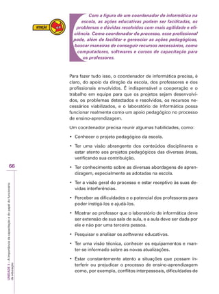 UNIDADE
3
–
A
importância
da
capacitação
e
do
papel
do
funcionário
da
educação
66
Com a figura de um coordenador de informática na
escola, as ações educativas podem ser facilitadas, os
problemas e dúvidas resolvidos com mais agilidade e efi-
ciência. Como coordenador do processo, esse profissional
pode, além de facilitar e gerenciar as ações pedagógicas,
buscar maneiras de conseguir recursos necessários, como
computadores, softwares e cursos de capacitação para
os professores.
Para fazer tudo isso, o coordenador de informática precisa, é
claro, do apoio da direção da escola, dos professores e dos
profissionais envolvidos. É indispensável a cooperação e o
trabalho em equipe para que os projetos sejam desenvolvi-
dos, os problemas detectados e resolvidos, os recursos ne-
cessários viabilizados, e o laboratório de informática possa
funcionar realmente como um apoio pedagógico no processo
de ensino-aprendizagem.
Um coordenador precisa reunir algumas habilidades, como:
‡ Conhecer o projeto pedagógico da escola.
‡ Ter uma visão abrangente dos conteúdos disciplinares e
estar atento aos projetos pedagógicos das diversas áreas,
verificando sua contribuição.
‡ 7HUFRQKHFLPHQWRVREUHDVGLYHUVDVDERUGDJHQVGHDSUHQ
Ter conhecimento sobre as diversas abordagens de apren-
dizagem, especialmente as adotadas na escola.
‡ 7HUDYLVmRJHUDOGRSURFHVVRHHVWDUUHFHSWLYRjVVXDVGH
Ter a visão geral do processo e estar receptivo às suas de-
vidas interferências.
‡ Perceber as dificuldades e o potencial dos professores para
poder instigá-los e ajudá-los.
‡ Mostrar ao professor que o laboratório de informática deve
ser extensão de sua sala de aula, e a aula deve ser dada por
ele e não por uma terceira pessoa.
‡ Pesquisar e analisar os softwares educativos.
‡ 7HUXPDYLVmRWpFQLFDFRQKHFHURVHTXLSDPHQWRVHPDQ
Ter uma visão técnica, conhecer os equipamentos e man-
ter-se informado sobre as novas atualizações.
‡ (VWDU FRQVWDQWHPHQWH DWHQWR D VLWXDo}HV TXH SRVVDP LQ
Estar constantemente atento a situações que possam in-
terferir ou prejudicar o processo de ensino-aprendizagem
como, por exemplo, conflitos interpessoais, dificuldades de
 