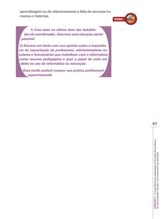 67
UNIDADE
3
–
A
importância
da
capacitação
e
do
papel
do
professor,
do
administrador
escolar
e
do
funcionário
da
educação
aprendizagem ou de relacionamento e falta de recursos hu-
manos e materiais.
1) Com base no último item das habilida-
des do coordenador, descreva uma situação social
possível.
2) Escreva um texto com sua opinião sobre a importân-
cia da capacitação de professores, administradores es-
colares e funcionários que trabalham com a informática
como recurso pedagógico e qual o papel de cada um
deles no uso da informática na educação.
Essa tarefa poderá compor sua prática profissional
supervisionada.
 