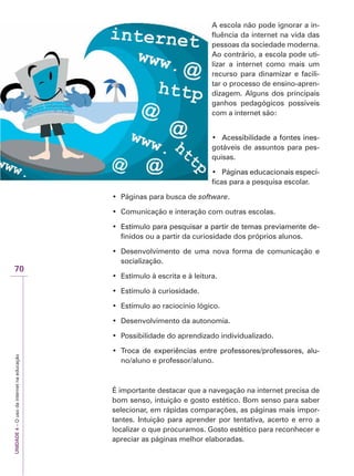 UNIDADE
4
–
O
uso
da
internet
na
educação
70
A escola não pode ignorar a in-
fluência da internet na vida das
pessoas da sociedade moderna.
Ao contrário, a escola pode uti-
lizar a internet como mais um
recurso para dinamizar e facili-
tar o processo de ensino-apren-
dizagem. Alguns dos principais
ganhos pedagógicos possíveis
com a internet são:
‡ $FHVVLELOLGDGHDIRQWHVLQHV
Acessibilidade a fontes ines-
gotáveis de assuntos para pes-
quisas.
‡ 3iJLQDVHGXFDFLRQDLVHVSHFt
Páginas educacionais especí-
ficas para a pesquisa escolar.
‡ Páginas para busca de software.
‡ Comunicação e interação com outras escolas.
‡ (VWtPXORSDUDSHVTXLVDUDSDUWLUGHWHPDVSUHYLDPHQWHGH
Estímulo para pesquisar a partir de temas previamente de-
finidos ou a partir da curiosidade dos próprios alunos.
‡ Desenvolvimento de uma nova forma de comunicação e
socialização.
‡ Estímulo à escrita e à leitura.
‡ Estímulo à curiosidade.
‡ Estímulo ao raciocínio lógico.
‡ Desenvolvimento da autonomia.
‡ Possibilidade do aprendizado individualizado.
‡ 7URFD GH H[SHULrQFLDV HQWUH SURIHVVRUHVSURIHVVRUHV DOX
Troca de experiências entre professores/professores, alu-
no/aluno e professor/aluno.
É importante destacar que a navegação na internet precisa de
bom senso, intuição e gosto estético. Bom senso para saber
selecionar, em rápidas comparações, as páginas mais impor-
tantes. Intuição para aprender por tentativa, acerto e erro a
localizar o que procuramos. Gosto estético para reconhecer e
apreciar as páginas melhor elaboradas.
 