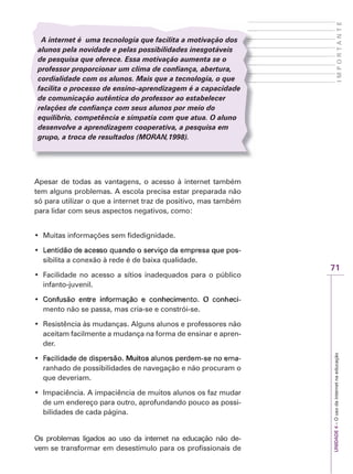 71
I
M
P
O
R
T
A
N
T
E
UNIDADE
4
–
O
uso
da
internet
na
educação
A internet é uma tecnologia que facilita a motivação dos
alunos pela novidade e pelas possibilidades inesgotáveis
de pesquisa que oferece. Essa motivação aumenta se o
professor proporcionar um clima de confiança, abertura,
cordialidade com os alunos. Mais que a tecnologia, o que
facilita o processo de ensino-aprendizagem é a capacidade
de comunicação autêntica do professor ao estabelecer
relações de confiança com seus alunos por meio do
equilíbrio, competência e simpatia com que atua. O aluno
desenvolve a aprendizagem cooperativa, a pesquisa em
grupo, a troca de resultados (M
(
( OR
O
O AN
R
R ,1998).
N
N
Apesar de todas as vantagens, o acesso à internet também
tem alguns problemas. A escola precisa estar preparada não
só para utilizar o que a internet traz de positivo, mas também
para lidar com seus aspectos negativos, como:
‡ Muitas informações sem fidedignidade.
‡ V
Lentidão de acesso quando o serviço da empresa que pos
/HQWLGmRGHDFHVVRTXDQGRRVHU
/HQWLGmRGHDFHVVRTXDQGRRVHUY
YLoRGDHP
LoRGDHPS
SUHVDTXH
UHVDTXH S
SRV
RV-


sibilita a conexão à rede é de baixa qualidade.
‡ Facilidade no acesso a sítios inadequados para o público
infanto-juvenil.
‡ RQIXVmR HQWUH LQIRUPDomR H FRQKHFLPHQWR 2 FRQKHFL
RQIXVmR HQWUH LQIRUPDomR H FRQKHFLPHQWR 2 FRQKHFL
RQIXVmR HQWUH LQIRUPDomR H FRQKHFLPHQWR 2 FRQKHFL-


mento não se passa, mas cria-se e constrói-se.
‡ Resistência às mudanças. Alguns alunos e professores não
aceitam facilmente a mudança na forma de ensinar e apren-
der.
‡ D
Facilidade de dispersão. Muitos alunos perdem-se no ema
)
)DFLOLGDGHGHGLV
DFLOLGDGHGHGLVS
SHUVmR0XLWRVDOXQRV
HUVmR0XLWRVDOXQRV S
SHUGHP
HUGHP
VHQRHPD
VHQRHPD-


ranhado de possibilidades de navegação e não procuram o
que deveriam.
‡ Impaciência. A impaciência de muitos alunos os faz mudar
de um endereço para outro, aprofundando pouco as possi-
bilidades de cada página.
Os problemas ligados ao uso da internet na educação não de-
vem se transformar em desestímulo para os profissionais de
 